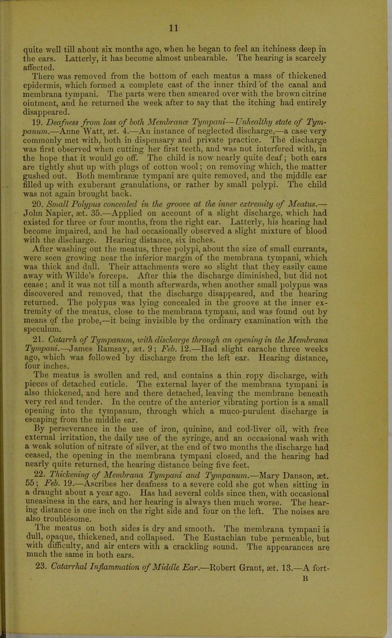 quite well till about six months ago, when lie began to feel an itchiness deep in the ears. Latterly, it has become almost unbearable. The hearing is scarcely affected. There was removed from the bottom of each meatus a mass of thickened epidermis, which formed a complete cast of the inner third of the canal and membrana tympani. The parts were then smeared over with the brown citrine ointment, and he returned the week after to say that the itching had entirely disappeared. 19. Deafness from loss of both Membrana: Tympani—Unhealthy state of Tym- panum.—Anne Watt, set. 4.—An instance of neglected discharge,—a case very commonly met with, both in dispensary and private practice. The discharge was first observed when cutting her first teeth, and was not interfered with, in the hope that it would go off. The child is now nearly quite deaf; both ears are tightly shut up with plugs of cotton wool; on removing which, the matter gushed out. Both membranse tympani are quite removed, and the middle ear filled up with exuberant granulations, or rather by small polypi. The child was not again brought back. 20. Small Polypus concealed in the groove at the inner extremity of Meatus.— John Napier, set. 35.—Applied on account of a slight discharge, which had existed for three or four months, from the right ear. Latterly, his hearing had become impaired, and he had occasionally observed a slight mixture of blood with the discharge. Hearing distance, six inches. After washing out the meatus, three polypi, about the size of small currants, were seen growing near the inferior margin of the membrana tympani, which was thick and dull. Then- attachments were so slight that they easily came away with Wilde’s forceps. After this the discharge diminished, but did not cease; and it was not till a month afterwards, when another small polypus was discovered and removed, that the discharge disappeared, and the hearing returned. The polypus was lying concealed in the groove at the inner ex- tremity of the meatus, close to the membrana tympani, and was found out by means of the probe,—it being invisible by the ordinary examination with the speculum. 21. Catarrh of Tympanum, with discharge through an opening in the Membrana Tympani.— James Ramsay, set. 9; Feb. 12.—Had slight earache three weeks ago, which was followed by discharge from the left ear. Hearing distance, four niches. The meatus is swollen and red, and contains a thin ropy discharge, with pieces of detached cuticle. The external layer of the membrana tympani is also thickened, and here and there detached, leaving the membrane beneath very red and tender. In the centre of the anterior vibrating portion is a small opening into the tympanum, through which a muco-purulent discharge is escaping from the middle ear. By perseverance in the use of iron, quinine, and cod-liver oil, with free external irritation, the daily use of the syringe, and an occasional wash with a weak solution of nitrate of silver, at the end of two months the discharge had ceased, the opening in the membrana tympani closed, and the hearing had nearly quite returned, the hearing distance being five feet. 22. 'Thickening of Membrana 'Tympani and Tympanum.—Mary Danson, set. 55; Feb. 19.—Ascribes her deafness to a severe cold she got when sitting in a draught about a year ago. Has had several colds since then, with occasional uneasiness in the ears, and her hearing is always then much worse. The hear- ing distance is one inch on the right side and four on the left. The noises are also troublesome. The meatus on both sides is dry and smooth. The membrana tympani is dull, opaque, thickened, and collapsed. The Eustachian tube permeable, but with difficulty, and air enters with a crackling sound. The appearances are much the same in both ears. 23. Catarrhal Inflammation of Middle Ear.—Robert Grant, set. 13.—A fort- 1$