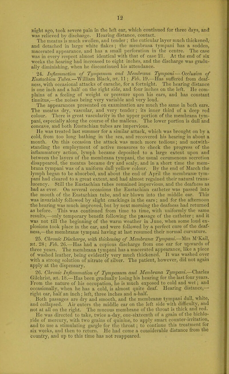 night ago, took severe pain in the left ear, which continued for three days, and was relieved by discharge. Hearing distance, contact. The meatus is much swollen, and tender ; the cuticular layer much thickened, and detached in large white flakes; the membrana tympani has a sodden, macerated appearance, and has a small perforation in the centre. The case was in every respect almost identical with that of case 21. At the end of six weeks the hearing had increased to eight inches, and the discharge was gradu- ally diminishing, when lie discontinued his attendance. ' 24. Inflammation of Tympanum and Membrana Tympani— Occlusion of Eustachian Tubes.—William Black, set. 11; Feb. 19.—Has suffered from deaf- ness, with occasional attacks of earache, for a fortnight. The hearing distance is one inch and a half on the right side, and four inches on the left. He com- plains of a feeling of weight or pressure upon his ears, and has constant tinnitus,—the noises being very variable and very loud. The appearances presented on examination are much the same in both ears. The meatus dry, vascular, and very tender; its inner third of a deep red colour. There is great vascularity in the upper portion of the membrana tym- pani, especially along the course of the malleus. The lower portion is dull and concave, and both Eustachian tubes are impervious. He was treated last summer for a similar attack, which was brought on by a cold, from too long bathing in the sea, and recovered his hearing in about a month. On this occasion the attack was much more tedious; and notwith- standing the employment of active measures to check the progress of the inflammatory action, lymph became deposited to a large extent upon and between the layers of the membrana tympani, the usual cerumenous secretion disappeared, the meatus became dry and scaly, and in a short time the mem- brana tympani was of a uniform dull yellow colour. By the end of March the lymph began to be absorbed, and about the end of April the membrana?. tym- pani had cleared to a great extent, and had almost regained their natural trans- lucency. Still the Eustachian tubes remained impervious, and the deafness as bad as ever. On several occasions the Eustachian catheter was passed into the mouth of the Eustachian tube, and air blown into the middle ear. This was invariably followed by slight crackings in the ears ; and for the afternoon the hearing was much improved, but by next morning the deafness had returned as before. This was continued from time to time, with uniformly the same results,—only temporary benefit following the passage of the catheter ; and it was not till the beginning of the warm weather in June, when some loud ex- plosions took place in the ear, and were followed by a perfect cure of the deaf- ness,—the membrana? tympani having at last resumed their normal curvature. 25. Chronic Discharge, with thickening of Membrana; Tympani.—Mrs MTvail, set. 28; Feb. 26.—Has had a copious discharge from one ear for upwards of three years. The membrana tympani has a macerated appearance, like a piece of washed leather, being evidently very much thickened. It was washed over with a strong solution of nitrate of silver. The patient, however, did not again apply at the dispensary. 26. Chronic Inflammation of Tympanum and Membrana Tympani.—Charles Gilchrist, set. 18.—Has been gradually losing his hearing for the last four years. From the nature of his occupation, lie is much exposed to cold and wet; and occasionally, when he has a cold, is almost quite deaf. Hearing distance,— right car, half an inch; left, three inches and a-lialf. Both passages are dry and smooth, and the membranse tympani dull, white, and collapsed. Air enters the middle ear on the left side with difficulty, and not at all on the right. The mucous membrane of the throat is thick and red. He was directed to take, twice a-day, one-sixteenth of a grain of the Inchlo- ride of mercury, with two grains of quinine, to apply smart counter-irritation, and to use a stimulating gargle for the throat; to continue this treatment for six weeks, and then to return. He had come a considerable distance from the country, and up to this time has not reappeared.