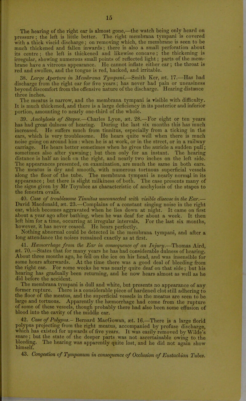The hearing of the right ear is almost gone,—the watch being only heard on pressure; the left is little better. The right membrana tympani is covered with a thick viscid discharge; on removing which, the membrane is seen to be much thickened and fallen inwards; there is also a small perforation about its centre; the left is thickened and likewise concave; the thickening is irregular, showing numerous small points of reflected light; parts of the mem- brane have a vitreous appearance. He cannot inflate either ear; the throat is red and swollen, and the tongue is red, hacked, and irritable. 38. Large Aperture in Membrana Tympani.—Smith Iver, jet. 17.—Has had discharge from the right ear for five years; has never had pain or uneasiness beyond discomfort from the offensive nature of the discharge. Hearing distance three inches. The meatus is narrow, and the membrana tympani is visible with difficulty. It is much thickened, and there is a large deficiency in its posterior Jind inferior portion, amounting to nearly one-third of the whole. 39. Anchylosis of Stapes.—Charles Lyon, set. 28.—For eight or ten years has had great dulness of hearing. During the last six months this has much increased. He suffers much from tinnitus, especially from a ticking in the ears, which is very troublesome. He hears quite well when there is much noise going on around him : when he is at work, or in the street, or in a railway carriage. He hears better sometimes when he gives the auricle a sudden pull; sometimes also after yawning; but then only for an instant. The hearing distance is half an inch on the right, and nearly two inches on the left side. The appearances presented, on examination, are much the same in both ears. The meatus is dry and smooth, with numerous tortuous superficial vessels along the floor of the tube. The membrana tympani is neJirly normal in its appearance ; but there is slight milkiness of both. The case presents many of the signs given by Mr Toynbee as characteristic of anchylosis of the stapes to the fenestra ovalis. 40. Case of troublesome Tinnitus unconnected with visible disease in the Ear.— David Macdonald, a;t. 23.—Complains of a constant singing noise in the right ear, which becomes aggravated when he lies down at night. It came on first about a year ago after bathing, when he was deaf for about a week. It then left him for a time, occurring at irregular intervals. For the last six months, however, it has never ceased. He hears perfectly. Nothing abnormal could be detected in the membrana tympani, and after a long attendance the noises remained exactly as at first. 41. Hivmorrhage from the Ear in consequence of an Injury.—Thomas Aird, set. 70.—States that for many years he has had considerable dulness of hearing. About three months ago, he fell on the ice on his head, and was insensible for some hours afterwards. At the time there was a good deal of bleeding from the right ear. For some weeks he was nearly quite deaf on that side; but his hearing has gradually been returning, and he now hears almost as well as he did before the accident. The membrana tympani is dull and white, but presents no appearance of any former rupture. There is a considerable piece of hardened clot still adhering to the floor of the meatus, and the superficial vessels in the meatus are seen to be large and tortuous. Apparently the haemorrhage had come from the rupture of some of these vessels, though probably there had also been some effusion of blood into the cavity of the middle ear. 42. Case of Polypus.- Bernard MacGowan, set. 16.—There is a large florid polypus projecting from the right meatus, accompanied by profuse discharge, which has existed for upwards of five years. It was easily removed by Wilde’s snare; but the state of the deeper parts was not ascertainable owing to the bleeding. The hearing was apparently quite lost, and he did not again show himself. 43. Congestion of Tympanum in consequence of Occlusion of Eustachian Tubes.