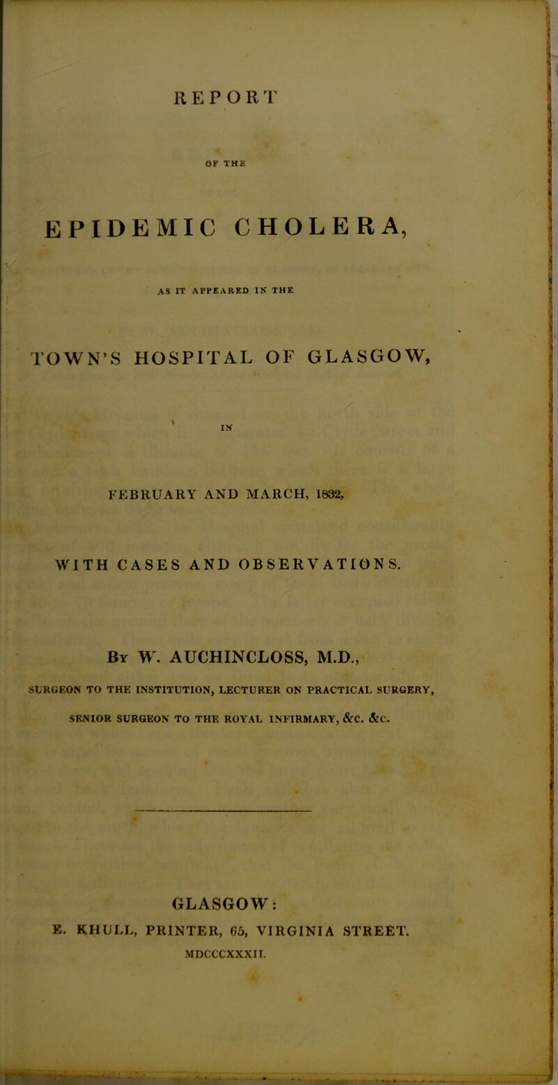 OK 1HK EPIDEMIC CHOLERA, AS IT APPEARED IK THE TOWN’S HOSPITAL OF GLASGOW, FEBRUARY AND MARCH, 1832, WITH CASES AND OBSERVATIONS. By W. AUCHINCLOSS, M.D., SURGEON TO THE INSTITUTION, LECTURER ON PRACTICAL SURGERY, SENIOR SURGEON TO THE ROYAL INFIRMARY, &C. &C. GLASGOW: E. KHULL, PRINTER, 65, VIRGINIA STREET. MDCCCXXXII.