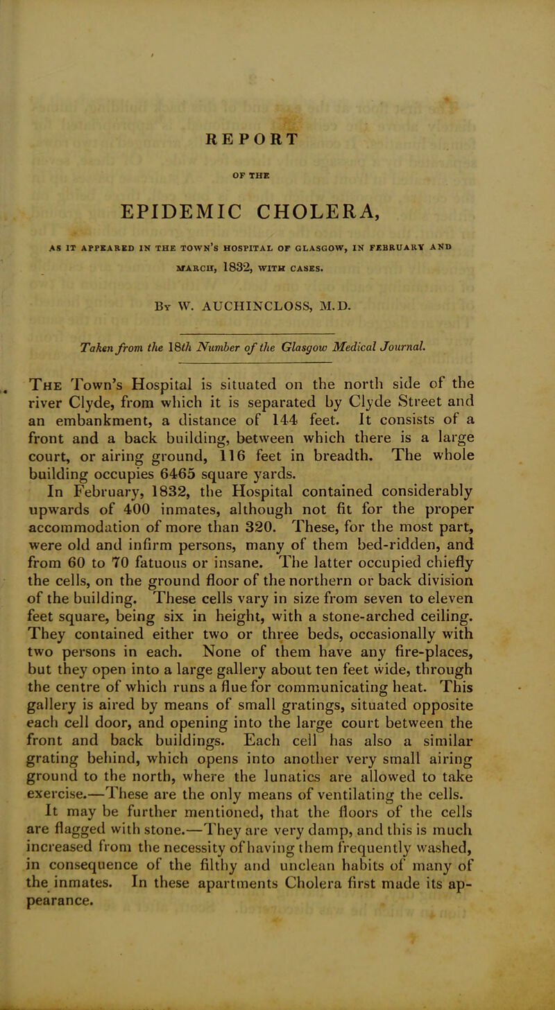 OF THE EPIDEMIC CHOLERA, AS IT APPEARED IN THE TOWN’S HOSPITAL OF GLASGOW, IN FEBRUARY AND MARCH, 1832, WITH CASES. By W. AUCHINCLOSS, M.D. Taken from the 18tli Number of the Glasgow Medical Journal. The Town’s Hospital is situated on the north side of the river Clyde, from which it is separated by Clyde Street and an embankment, a distance of 144 feet. It consists of a front and a back building, between which there is a large court, or airing ground, 116 feet in breadth. The whole building occupies 6465 square yards. In February, 1832, the Hospital contained considerably upwards of 400 inmates, although not fit for the proper accommodation of more than 320. These, for the most part, were old and infirm persons, many of them bed-ridden, and from 60 to 70 fatuous or insane. The latter occupied chiefly the cells, on the ground floor of the northern or back division of the building. These cells vary in size from seven to eleven feet square, being six in height, with a stone-arched ceiling. They contained either two or three beds, occasionally with two persons in each. None of them have any fire-places, but they open into a large gallery about ten feet wide, through the centre of which runs a flue for communicating heat. This gallery is aired by means of small gratings, situated opposite each cell door, and opening into the large court between the front and back buildings. Each cell has also a similar grating behind, which opens into another very small airing ground to the north, where the lunatics are allowed to take exercise.—These are the only means of ventilating the cells. It may be further mentioned, that the floors of the cells are flagged with stone.—They are very damp, and this is much increased from the necessity of having them frequently washed, in consequence of the filthy and unclean habits of many of the inmates. In these apartments Cholera first made its ap- pearance.