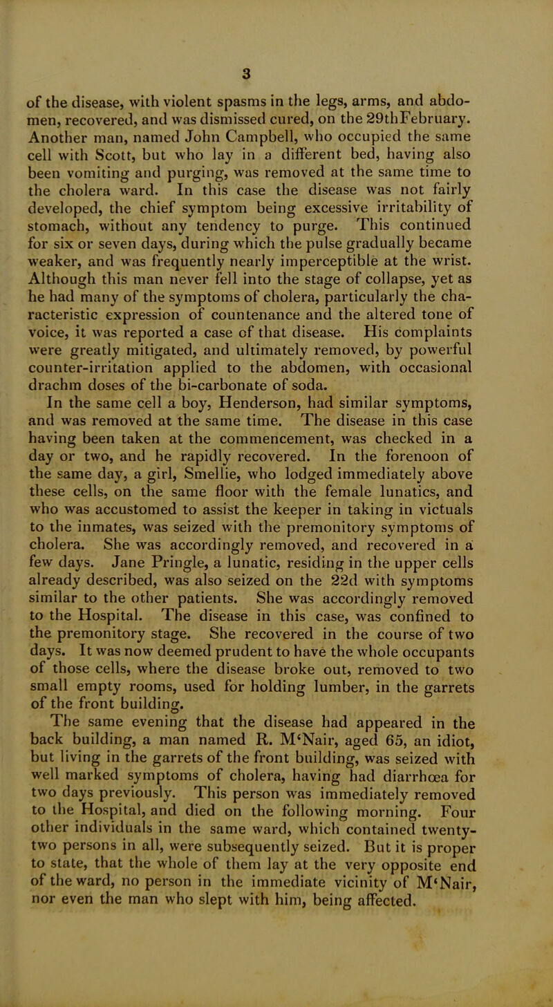 of the disease, with violent spasms in the legs, arms, and abdo- men, recovered, and was dismissed cured, on the 29'thFebruary. Another man, named John Campbell, who occupied the same cell with Scott, but who lay in a different bed, having also been vomiting and purging, was removed at the same time to the cholera ward. In this case the disease was not fairly developed, the chief symptom being excessive irritability of stomach, without any tendency to purge. This continued for six or seven days, during which the pulse gradually became weaker, and was frequently nearly imperceptible at the wrist. Although this man never fell into the stage of collapse, yet as he had many of the symptoms of cholera, particularly the cha- racteristic expression of countenance and the altered tone of voice, it was reported a case of that disease. His complaints were greatly mitigated, and ultimately removed, by powerful counter-irritation applied to the abdomen, with occasional drachm doses of the bi-carbonate of soda. In the same cell a boy, Henderson, had similar symptoms, and was removed at the same time. The disease in this case having been taken at the commencement, was checked in a day or two, and he rapidly recovered. In the forenoon of the same day, a girl, Smeliie, who lodged immediately above these cells, on the same floor with the female lunatics, and who was accustomed to assist the keeper in taking in victuals to the inmates, was seized with the premonitory symptoms of cholera. She was accordingly removed, and recovered in a few days. Jane Pringle, a lunatic, residing in the upper cells already described, was also seized on the 22d with symptoms similar to the other patients. She was accordingly removed to the Hospital. The disease in this case, was confined to the premonitory stage. She recovered in the course of two days. It was now deemed prudent to have the whole occupants of those cells, where the disease broke out, removed to two small empty rooms, used for holding lumber, in the garrets of the front building. The same evening that the disease had appeared in the back building, a man named R. M‘Nair, aged 65, an idiot, but living in the garrets of the front building, was seized with well marked symptoms of cholera, having had diarrhoea for two days previously. This person was immediately removed to the Hospital, and died on the following morning. Four other individuals in the same ward, which contained twenty- two persons in all, were subsequently seized. But it is proper to state, that the whole of them lay at the very opposite end of the ward, no person in the immediate vicinity of M‘Nair, nor even the man who slept with him, being affected.