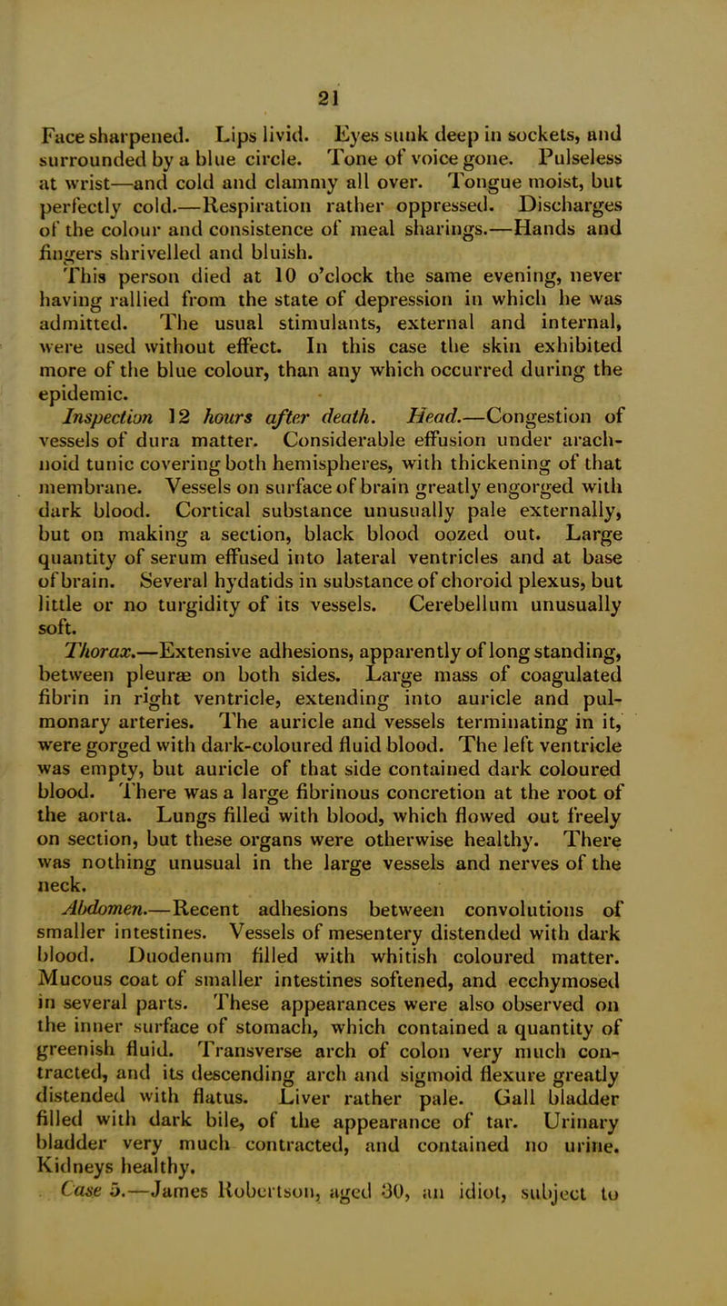 Face sharpened. Lips livid. Eyes sunk deep in sockets, and surrounded by a blue circle. Tone of voice gone. Pulseless at wrist—and cold and clammy all over. Tongue moist, but perfectly cold.—Respiration rather oppressed. Discharges of the colour and consistence of meal sharings.—Hands and finders shrivelled and bluish. This person died at 10 o’clock the same evening, never having rallied from the state of depression in which he was admitted. The usual stimulants, external and internal, were used without effect. In this case the skin exhibited more of the blue colour, than any which occurred during the epidemic. Inspection 12 hours after death. Head.—Congestion of vessels of dura matter. Considerable effusion under arach- noid tunic covering both hemispheres, with thickening of that membrane. Vessels on surface of brain greatly engorged with dark blood. Cortical substance unusually pale externally, but on making a section, black blood oozed out. Large quantity of serum effused into lateral ventricles and at base of brain. Several hydatids in substance of choroid plexus, but little or no turgidity of its vessels. Cerebellum unusually soft. Thorax.—Extensive adhesions, apparently of longstanding, between pleurae on both sides. Large mass of coagulated fibrin in right ventricle, extending into auricle and pul- monary arteries. The auricle and vessels terminating in it, ■were gorged with dark-coloured fluid blood. The left ventricle was empty, but auricle of that side contained dark coloured blood. There was a large fibrinous concretion at the root of the aorta. Lungs filled with blood, which flowed out freely on section, but these organs were otherwise healthy. There was nothing unusual in the large vessels and nerves of the neck. Alxlomen.—Recent adhesions between convolutions of smaller intestines. Vessels of mesentery distended with dark blood. Duodenum filled with whitish coloured matter. Mucous coat of smaller intestines softened, and ecchymosed in several parts. These appearances were also observed on the inner surface of stomach, which contained a quantity of greenish fluid. Transverse arch of colon very much con- tracted, and its descending arch and sigmoid flexure greatly distended with flatus. Liver rather pale. Gall bladder filled with dark bile, of the appearance of tar. Urinary bladder very much contracted, and contained no urine. Kidneys healthy. Case 5.—James Robertson, aged 00, an idiot, subject to