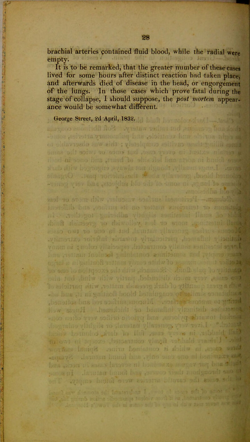 brachial arteries contained fluid blood, while the radial were empty. It is to be remarked, that the greater number of these cases lived for some hours after distinct reaction had taken place, and afterwards died of disease in the head, or engorgement of the lungs. In those cases which prove fatal during the stage of collapse, I should suppose, the post mortem appear- ance would be somewhat different. George Street, 2d April, 1832. o v.. ■ * i *.» > w ♦ j xiim r