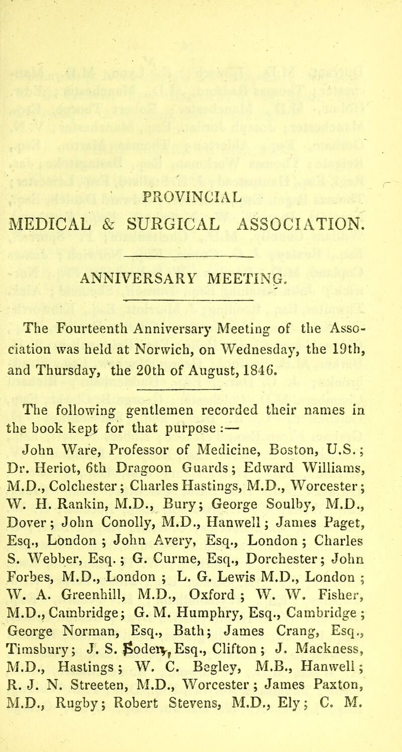 PROVINCIAL MEDICAL & SURGICAL ASSOCIATION. ANNIVERSARY MEETING. The Fourteenth Anniversary Meeting of the Asso- ciation was held at Norwich, on Wednesday, the 19th, and Thursday, the 20th of August, 1846. The following gentlemen recorded their names in the book kept for that purpose :— John Ware, Professor of Medicine, Boston, U.S.; Dr. Heriot, 6th Dragoon Guards; Edward Williams, M.D., Colchester; Charles Hastings, M.D., Worcester; W. H. Rankin, M.D., Bury; George Soulby, M.D., Dover; John Conolly, M.D., Hanwell; James Paget, Esq., London ; John Avery, Esq., London ; Charles S. Webber, Esq.; G. Curme, Esq., Dorchester; John Forbes, M.D., London ; L. G. Lewis M.D., London ; W. A. Greenhill, M.D., Oxford ; W. W. Fisher, M.D., Cambridge; G. M. Humphry, Esq., Cambridge ; George Norman, Esq., Bath; James Crang, Esq., Timsbury; J. S. £odeivrEsq., Clifton; J. Mackness, M.D., Hastings; W. C. Begley, M.B., Hanwell; R. J. N. Streeten, M.D., Worcester; James Paxton,