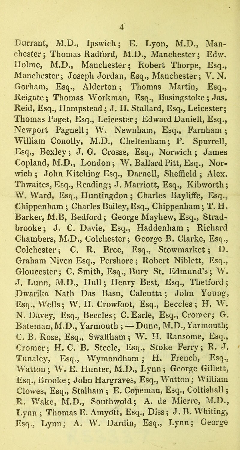 D arrant, M.D., Ipswich; E. Lyon, M.D., Man- chester; Thomas Radford, M.D., Manchester; Edw. Holme, M.D., Manchester; Robert Thorpe, Esq., Manchester; Joseph Jordan, Esq., Manchester; V. N. Gorham, Esq., Alderton; Thomas Martin, Esq., Reigate; Thomas Workman, Esq., Basingstoke ; Jas. Reid, Esq., Hampstead; J. H. S tallard, Esq., Leicester; Thomas Paget, Esq., Leicester; EdwardDaniell, Esq., Newport Pagnell; W. Newnham, Esq., Farnham ; William Conolly, M.D., Cheltenham; F. Spurrell, Esq., Bexley; J. G. Crosse, Esq., Norwich ; James Copland, M.D., London; W. Ballard Pitt, Esq., Nor- wich ; John Kitelling Esq., Darnell, Sheffield ; Alex. Thwaites, Esq., Reading; J. Marriott, Esq., Kibworth; W. Ward, Esq., Huntingdon; Charles Bayliffe, Esq., Chippenham ; Charles Bailey,Esq., Chippenham; T. H. Barker, M.B, Bedford; George Mayhew, Esq., Strad- brooke; J. C. Davie, Esq., Haddenliam ; Richard Chambers, M.D., Colchester; George B. Clarke, Esq., Colchester; C. R. Bree, Esq., Stowmarket; D. Graham Niven Esq., Pershore; Robert Niblett, Esq., Gloucester; C. Smith, Esq., Bury St. Edmund’s; W. J. Lunn, M.D., Hull; Henry Best, Esq., Thetford; Dwarika Nath Das Basu, Calcutta; John Young, Esq., Wells; W. H. Crowfoot, Esq., Beccles; H. W. N. Davey, Esq., Beccles; C.Earle, Esq., Cromer; G. Bateman, M.D., Yarmouth ; — Dunn, M.D., Yarmouth; C. B. Rose, Esq., Swaffham; W. H. Ransome, Esq., Cromer- H. C. B. Steele, Esq., Stoke Ferry; R. J. Tunaley, Esq., Wymondham ; H. French, Esq., Watton; W. E. Hunter, M.D., Lynn; George Gillett, Esq., Brooke; John Hargraves, Esq., Watton; William Clowes, Esq., Stalham ; E. Copeman, Esq., Coltishall; R. Wake, M.D., Southwold; A. de Mierre, M.D., Lynn ; Thomas E. Amydtt, Esq., Diss; J. B. Whiting, Esq., Lynn; A. W. Dardin, Esq., Lynn; George