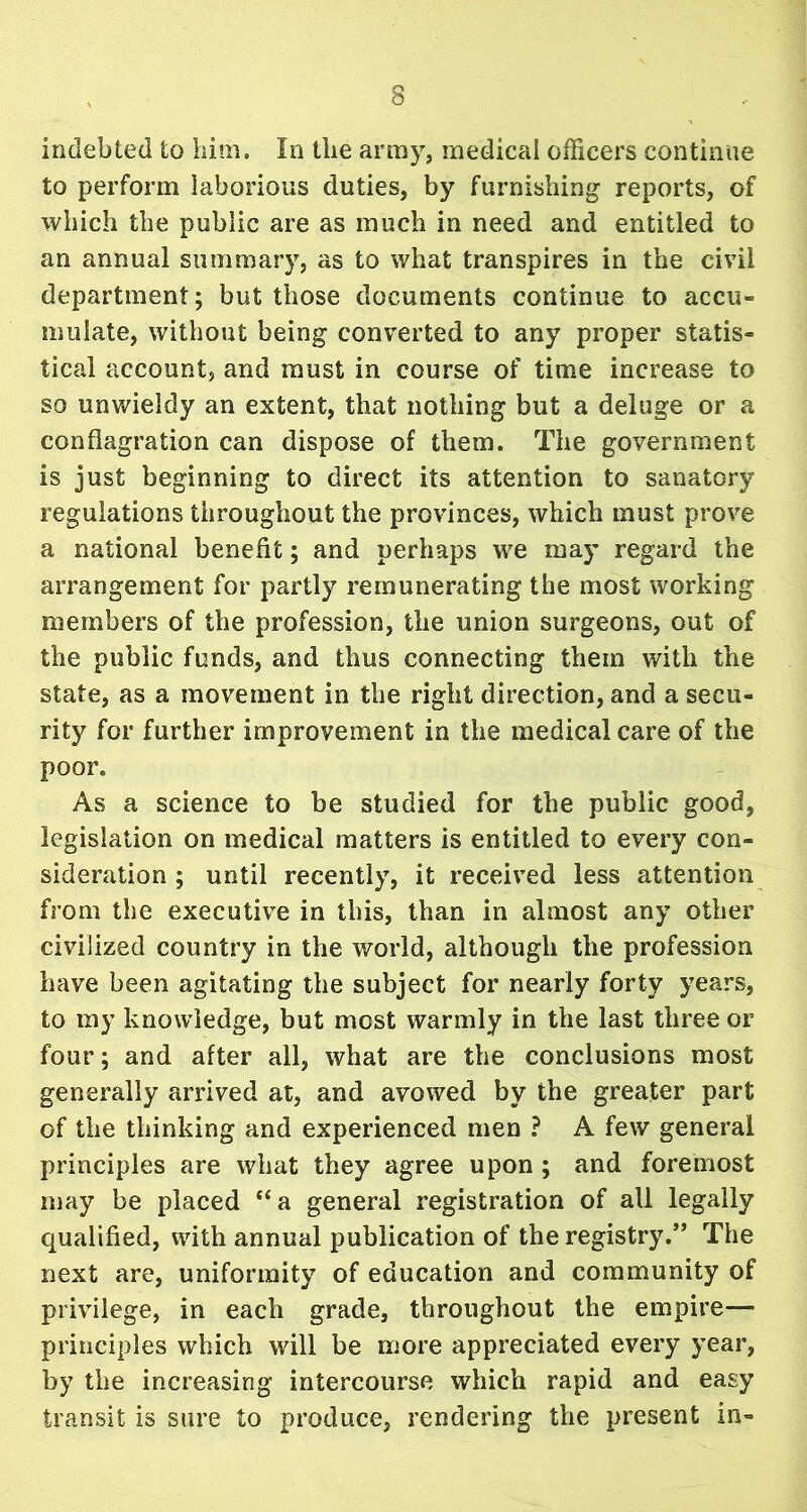 indebted to him. In the army, medical officers continue to perform laborious duties, by furnishing1 reports, of which the public are as much in need and entitled to an annual summary, as to what transpires in the civil department; but those documents continue to accu« muiate, without being converted to any proper statis- tical account, and must in course of time increase to so unwieldy an extent, that nothing but a deluge or a conflagration can dispose of them. The government is just beginning to direct its attention to sanatory regulations throughout the provinces, which must prove a national benefit; and perhaps we may regard the arrangement for partly remunerating the most working members of the profession, the union surgeons, out of the public funds, and thus connecting them with the state, as a movement in the right direction, and a secu- rity for further improvement in the medical care of the poor. As a science to be studied for the public good, legislation on medical matters is entitled to every con- sideration ; until recently, it received less attention from the executive in this, than in almost any other civilized country in the world, although the profession have been agitating the subject for nearly forty years, to my knowledge, but most warmly in the last three or four; and after all, what are the conclusions most generally arrived at, and avowed by the greater part of the thinking and experienced men ? A few general principles are what they agree upon ; and foremost may be placed “a general registration of all legally qualified, with annual publication of the registry.” The next are, uniformity of education and community of privilege, in each grade, throughout the empire— principles which will be more appreciated every year, by the increasing intercourse which rapid and easy transit is sure to produce, rendering the present in-