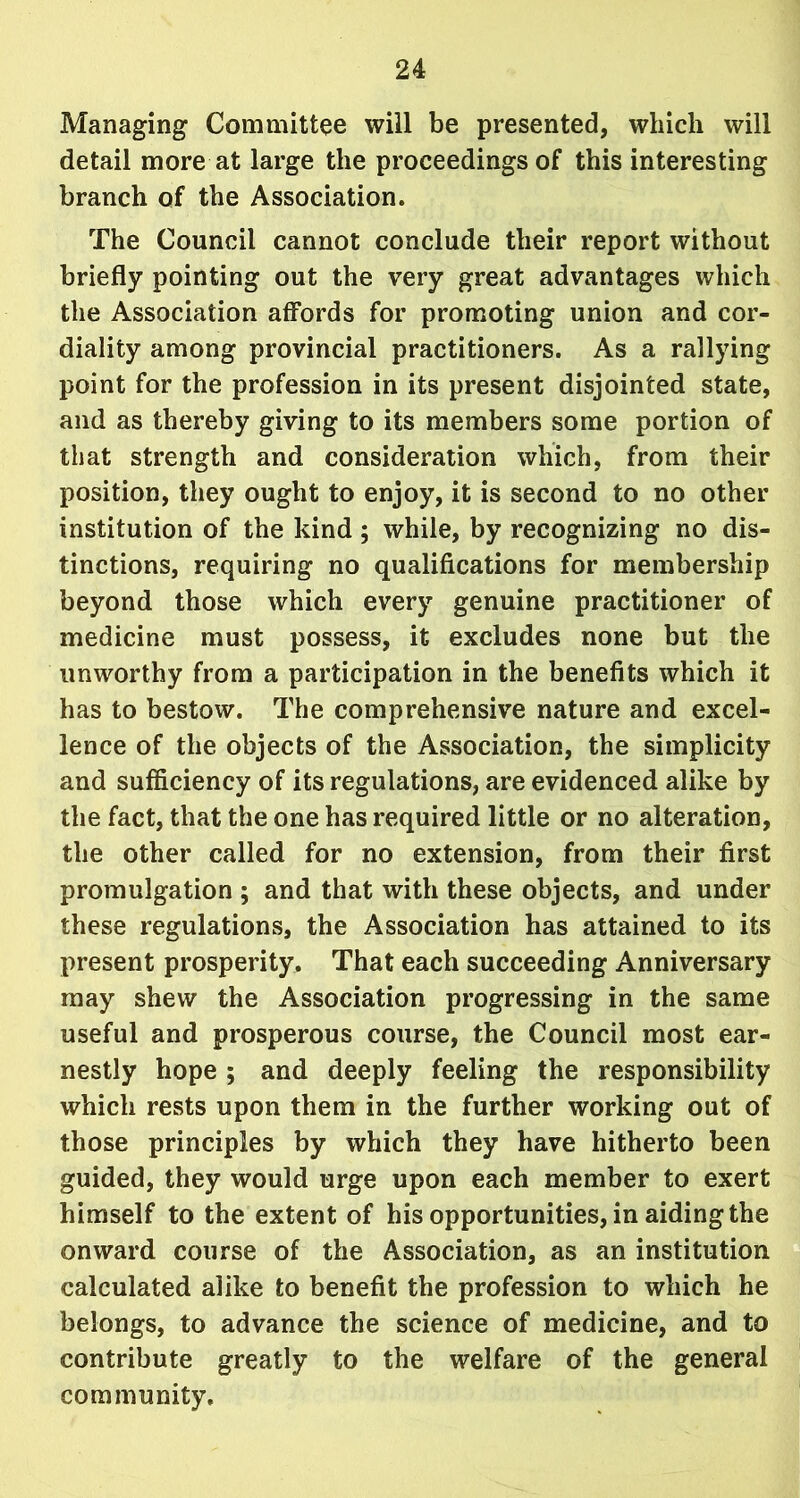 Managing Committee will be presented, which will detail more at large the proceedings of this interesting branch of the Association. The Council cannot conclude their report without briefly pointing out the very great advantages which the Association affords for promoting union and cor- diality among provincial practitioners. As a rallying point for the profession in its present disjointed state, and as thereby giving to its members some portion of that strength and consideration which, from their position, they ought to enjoy, it is second to no other institution of the kind ; while, by recognizing no dis- tinctions, requiring no qualifications for membership beyond those which every genuine practitioner of medicine must possess, it excludes none but the unworthy from a participation in the benefits which it has to bestow. The comprehensive nature and excel- lence of the objects of the Association, the simplicity and sufficiency of its regulations, are evidenced alike by the fact, that the one has required little or no alteration, the other called for no extension, from their first promulgation ; and that with these objects, and under these regulations, the Association has attained to its present prosperity. That each succeeding Anniversary may shew the Association progressing in the same useful and prosperous course, the Council most ear- nestly hope ; and deeply feeling the responsibility which rests upon them in the further working out of those principles by which they have hitherto been guided, they would urge upon each member to exert himself to the extent of his opportunities, in aiding the onward course of the Association, as an institution calculated alike to benefit the profession to which he belongs, to advance the science of medicine, and to contribute greatly to the welfare of the general community.