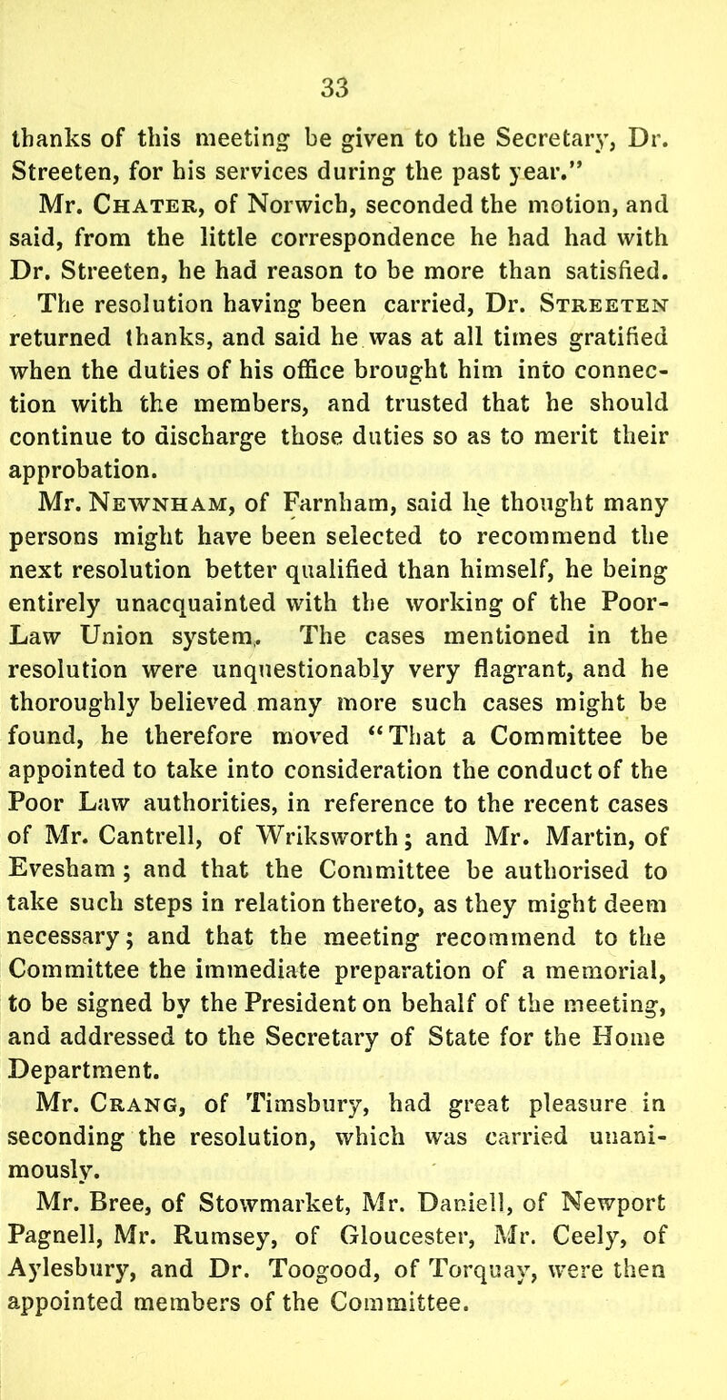 thanks of this meeting be given to the Secretary, Dr. Streeten, for his services during the past year.” Mr. Chater, of Norwich, seconded the motion, and said, from the little correspondence he had had with Dr. Streeten, he had reason to be more than satisfied. The resolution having been carried, Dr. Streeten returned thanks, and said he was at all times gratified when the duties of his office brought him into connec- tion with the members, and trusted that he should continue to discharge those duties so as to merit their approbation. Mr. Newnham, of Farnham, said lie thought many persons might have been selected to recommend the next resolution better qualified than himself, he being entirely unacquainted with the working of the Poor- Law Union system,. The cases mentioned in the resolution were unquestionably very flagrant, and he thoroughly believed many more such cases might be found, he therefore moved “That a Committee be appointed to take into consideration the conduct of the Poor Law authorities, in reference to the recent cases of Mr. Cantrell, of Wriksworth; and Mr. Martin, of Evesham ; and that the Committee be authorised to take such steps in relation thereto, as they might deem necessary; and that the meeting recommend to the Committee the immediate preparation of a memorial, to be signed by the President on behalf of the meeting, and addressed to the Secretary of State for the Home Department. Mr. Crang, of Timsbury, had great pleasure in seconding the resolution, which was carried unani- mously. Mr. Bree, of Stowmarket, Mr. Daniel!, of Newport Pagnell, Mr. Rumsey, of Gloucester, Mr. Ceely, of Aylesbury, and Dr. Toogood, of Torquay, were then appointed members of the Committee.