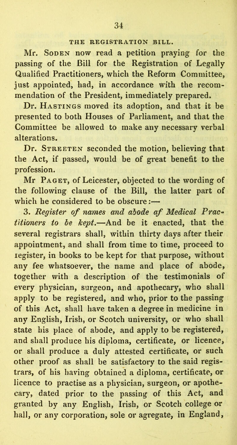 THE REGISTRATION BILL. Mr. Soden now read a petition praying for the passing of the Bill for the Registration of Legally Qualified Practitioners, which the Reform Committee, just appointed, had, in accordance with the recom- mendation of the President, immediately prepared. Dr. Hastings moved its adoption, and that it be presented to both Houses of Parliament, and that the Committee be allowed to make any necessary verbal alterations. Dr. Streeten seconded the motion, believing that the Act, if passed, would be of great benefit to the profession. Mr Paget, of Leicester, objected to the wording of the following clause of the Bill, the latter part of which he considered to be obscure:— 3. Register of names and abode af Medical Prac- titioners to be kept.-A^nd be it enacted, that the several registrars shall, within thirty days after their appointment, and shall from time to time, proceed to iegister, in books to be kept for that purpose, without any fee whatsoever, the name and place of abode, together with a description of the testimonials of every physician, surgeon, and apothecary, who shall apply to be registered, and who, prior to the passing of this Act, shall have taken a degree in medicine in any English, Irish, or Scotch university, or who shall state his place of abode, and apply to be registered, and shall produce his diploma, certificate, or licence, or shall produce a duly attested certificate, or such other proof as shall be satisfactory to the said regis- trars, of his having obtained a diploma, certificate, or licence to practise as a physician, surgeon, or apothe- cary, dated prior to the passing of this Act, and granted by any English, Irish, or Scotch college or hall, or any corporation, sole or agregate, in England,