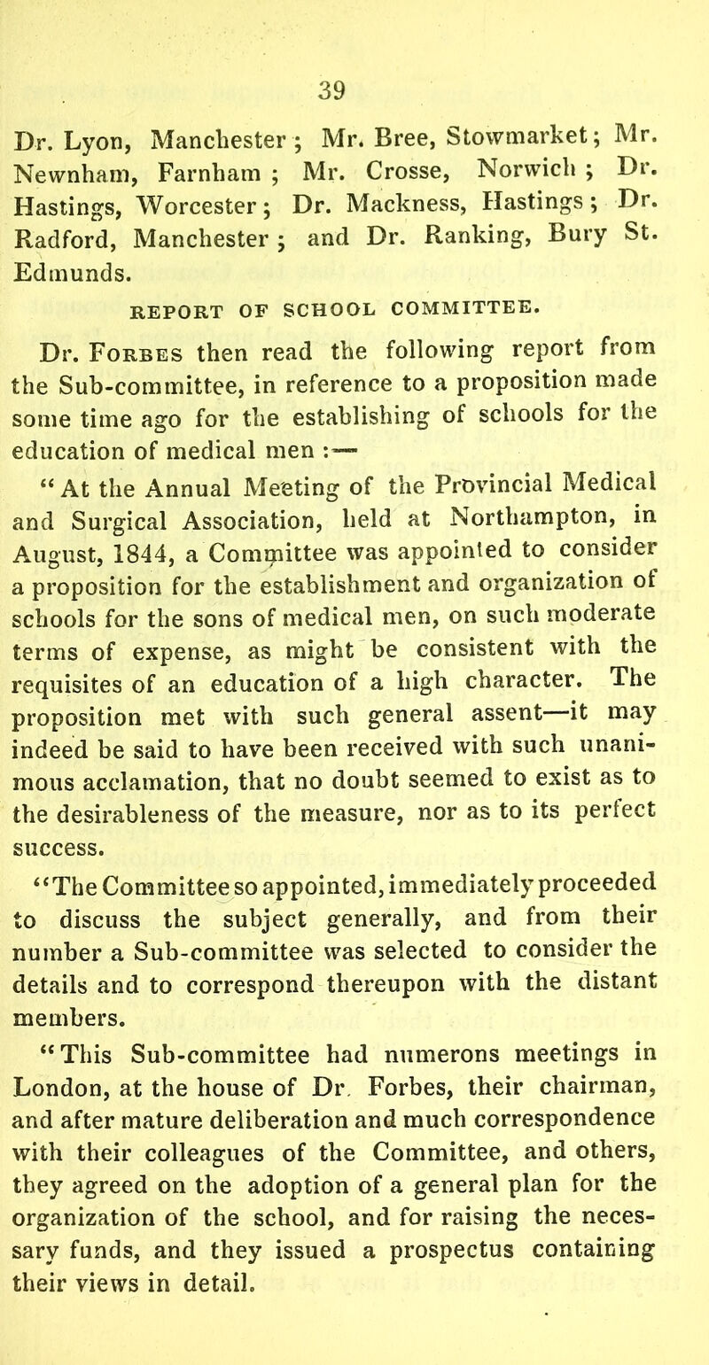 Dr. Lyon, Manchester ; Mr. Bree, Stowmarket; Mr. Newnham, Farnham ; Mr. Crosse, Norwich ; Dr. Hastings, Worcester; Dr. Mackness, Hastings; Dr. Radford, Manchester ; and Dr. Ranking, Bury St. Edmunds. REPORT OF SCHOOL COMMITTEE. Dr. Forbes then read the following report from the Sub-committee, in reference to a proposition made some time ago for the establishing of schools for the education of medical men : — “At the Annual Meeting of the Provincial Medical and Surgical Association, held at Northampton, in August, 1844, a Committee was appointed to consider a proposition for the establishment and organization ot schools for the sons of medical men, on such moderate terms of expense, as might be consistent with the requisites of an education of a high character. The proposition met with such general assent—it may indeed be said to have been received with such unani- mous acclamation, that no doubt seemed to exist as to the desirableness of the measure, nor as to its perfect success. “The Committee so appointed, immediately proceeded to discuss the subject generally, and from their number a Sub-committee was selected to consider the details and to correspond thereupon with the distant members. “This Sub-committee had numerons meetings in London, at the house of Dr Forbes, their chairman, and after mature deliberation and much correspondence with their colleagues of the Committee, and others, they agreed on the adoption of a general plan for the organization of the school, and for raising the neces- sary funds, and they issued a prospectus containing their views in detail.