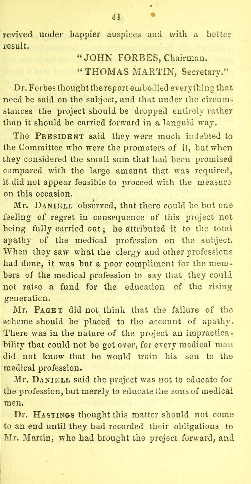 revived under happier auspices and with a better result, “JOHN FORBES, Chairman. “ THOMAS MARTIN, Secretary.59 Hr. Forbes thought thereport embodied everything that need be said on the subject, and that under the circum- stances the project should be dropped entirely rather than it should be carried forward in a languid way. The President said they were much indebted to the Committee who were the promoters of it, but when they considered the small sum that had been promised compared with the large amount that was required, it did not appear feasible to proceed with the measure on this occasion. Mr. Daniell observed, that there could be but one feeling of regret in consequence of this project not being fully carried out; he attributed it to the total apathy of the medical profession on the subject. When they saw what the clergy and other professions had done, it was but a poor compliment for the mem- bers of the medical profession to say that they could not raise a fund for the education of the rising generation. Mr. Paget did not think that the failure of the scheme should be placed to the account of apathy. There was in the nature of the project an impractica- bility that could not be got over, for every medical man did not know that he would train his son to the medical profession. Mr. Daniell said the project was not to educate for the profession, but merely to educate the sons of medical men. Dr. Hastings thought this matter should not come to an end until they had recorded their obligations to Mr. Martin, who bad brought the project forward, and -