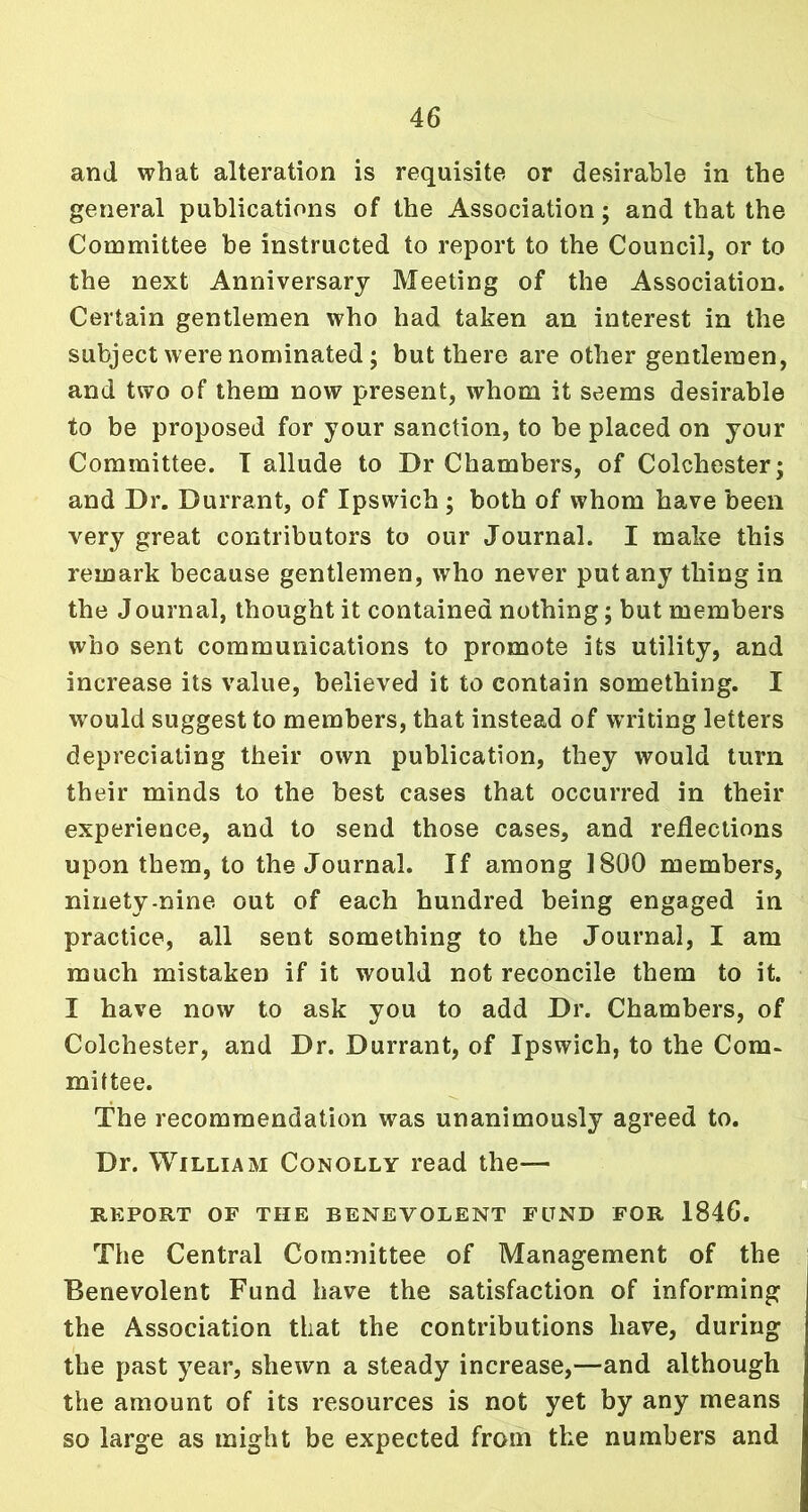 and what alteration is requisite or desirable in the general publications of the Association; and that the Committee be instructed to report to the Council, or to the next Anniversary Meeting of the Association. Certain gentlemen who had taken an interest in the subject were nominated; but there are other gentlemen, and two of them now present, whom it seems desirable to be proposed for your sanction, to be placed on your Committee. I allude to Dr Chambers, of Colchester; and Dr. Durrant, of Ipswich ; both of whom have been very great contributors to our Journal. I make this remark because gentlemen, who never put any thing in the Journal, thought it contained nothing; but members who sent communications to promote its utility, and increase its value, believed it to contain something. I would suggest to members, that instead of WTiting letters depreciating their own publication, they would turn their minds to the best cases that occurred in their experience, and to send those cases, and reflections upon them, to the Journal. If among 1800 members, ninety-nine out of each hundred being engaged in practice, all sent something to the Journal, I am much mistaken if it would not reconcile them to it. I have now to ask you to add Dr. Chambers, of Colchester, and Dr. Durrant, of Ipswich, to the Com- mittee. The recommendation was unanimously agreed to. Dr. William Conolly read the— REPORT OF THE BENEVOLENT FOND FOR 1846. The Central Committee of Management of the Benevolent Fund have the satisfaction of informing the Association that the contributions have, during the past year, shewn a steady increase,—and although the amount of its resources is not yet by any means so large as might be expected from the numbers and