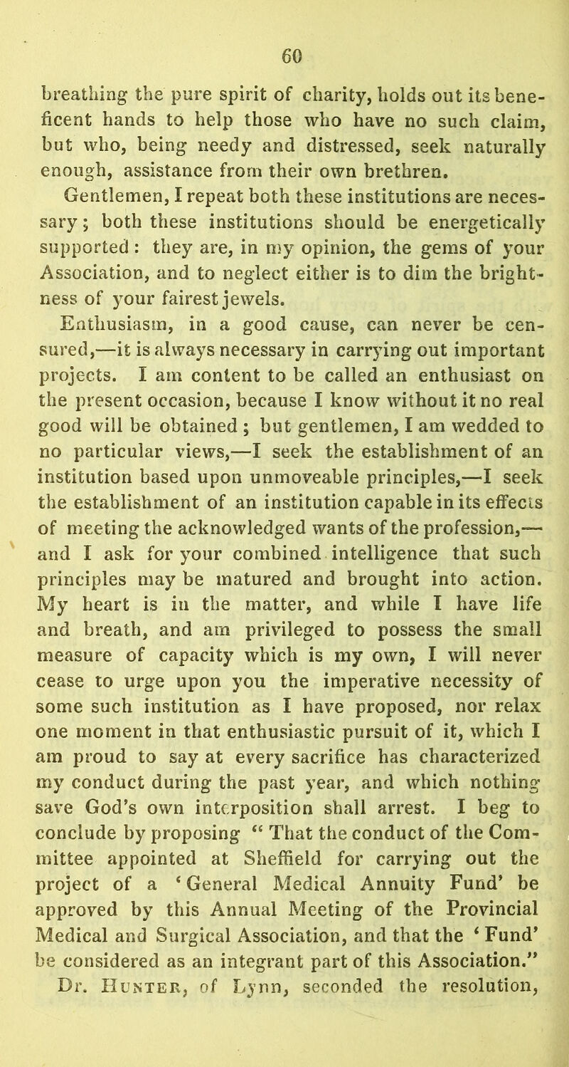 breathing the pure spirit of charity, holds out its bene- ficent hands to help those who have no such claim, but who, being needy and distressed, seek naturally enough, assistance from their own brethren. Gentlemen, I repeat both these institutions are neces- sary ; both these institutions should be energetically supported : they are, in my opinion, the gems of your Association, and to neglect either is to dim the bright- ness of your fairest jewels. Enthusiasm, in a good cause, can never be cen- sured,—it is always necessary in carrying out important projects. I am content to be called an enthusiast on the present occasion, because I know without it no real good will be obtained ; but gentlemen, I am wedded to no particular views,—I seek the establishment of an institution based upon unmoveable principles,—I seek the establishment of an institution capable in its effects of meeting the acknowledged wants of the profession,— and I ask for your combined intelligence that such principles may be matured and brought into action. My heart is in the matter, and while I have life and breath, and am privileged to possess the small measure of capacity which is my own, I will never cease to urge upon you the imperative necessity of some such institution as I have proposed, nor relax one moment in that enthusiastic pursuit of it, which I am proud to say at every sacrifice has characterized my conduct during the past year, and which nothing save God’s own interposition shall arrest. I beg to conclude by proposing “ That the conduct of the Com- mittee appointed at Sheffield for carrying out the project of a 4 General Medical Annuity Fund’ be approved by this Annual Meeting of the Provincial Medical and Surgical Association, and that the ‘ Fund’ be considered as an integrant part of this Association.” Dr. Hunter, of Lynn, seconded the resolution,