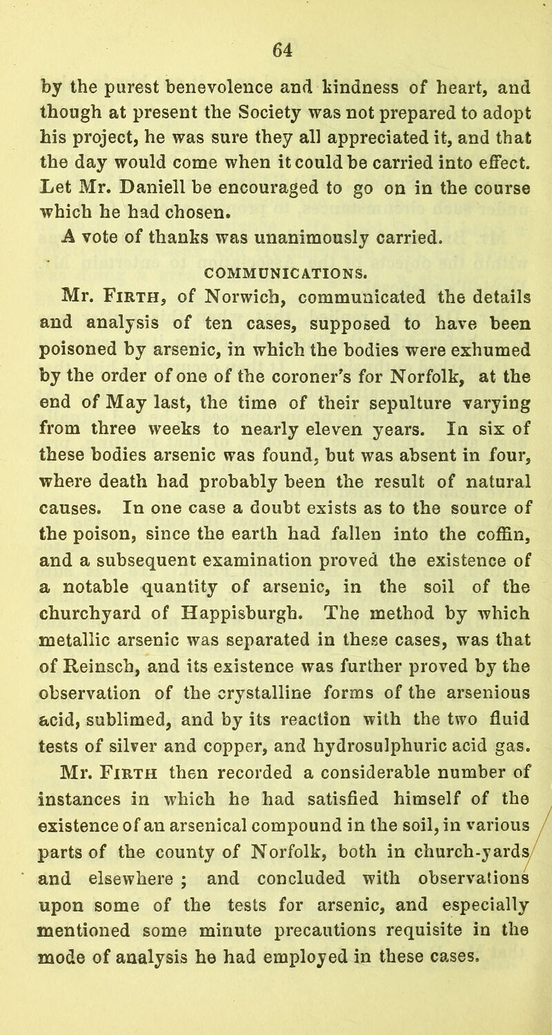 by the purest benevolence and kindness of heart, and though at present the Society was not prepared to adopt his project, he was sure they all appreciated it, and that the day would come when it could be carried into effect. Let Mr. Daniell be encouraged to go on in the course which he had chosen. A vote of thanks was unanimously carried. COMMUNICATIONS. Mr. Firth, of Norwich, communicated the details and analysis of ten cases, supposed to have been poisoned by arsenic, in which the bodies were exhumed by the order of one of the coroner's for Norfolk, at the end of May last, the time of their sepulture varying from three weeks to nearly eleven years. In six of these bodies arsenic was found, but was absent in four, where death had probably been the result of natural causes. In one case a doubt exists as to the source of the poison, since the earth had fallen into the coffin, and a subsequent examination proved the existence of a notable quantity of arsenic, in the soil of the churchyard of Happisburgh. The method by which metallic arsenic was separated in these cases, was that of Reinsch, and its existence was further proved by the observation of the crystalline forms of the arsenious acid, sublimed, and by its reaction with the two fluid tests of silver and copper, and hydrosulphuric acid gas. Mr. Firth then recorded a considerable number of instances in which he had satisfied himself of the existence of an arsenical compound in the soil, in various parts of the county of Norfolk, both in church-yards and elsewhere ; and concluded with observations upon some of the tests for arsenic, and especially mentioned some minute precautions requisite in the mode of analysis he had employed in these cases.