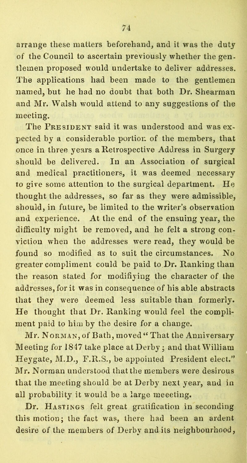 arrange these matters beforehand, and it was the duty of the Council to ascertain previously whether the gen- tlemen proposed would undertake to deliver addresses. The applications had been made to the gentlemen named, but he had no doubt that both Dr. Shearman and Mr. Walsh would attend to any suggestions of the meeting. The President said it was understood and was ex- pected by a considerable portion of the members, that once in three years a Retrospective Address in Surgery should be delivered. In an Association of surgical and medical practitioners, it was deemed necessary to give some attention to the surgical department. He thought the addresses, so far as they were admissible, should, in future, be limited to the writer’s observation and experience. At the end of the ensuing year, the difficulty might be removed, and he felt a strong con- viction when the addresses were read, they would be found so modified as to suit the circumstances. No greater compliment could be paid to Dr. Ranking than the reason stated for modifiying the character of the addresses, for it was in consequence of his able abstracts that they were deemed less suitable than formerly. He thought that Dr. Ranking would feel the compli- ment paid to him by the desire for a change. Mr. Norman, of Bath, moved “ That the Anniversary Meeting for 1847 take place at Derby; and that William Heygate, M.D., F.R.S., be appointed President elect.” Mr. Norman understood that the members were desirous that the meeting should be at Derby next year, and in all probability it would be a large meeeting. Dr. Hastings felt great gratification in seconding this motion; the fact was, there had been an ardent desire of the members of Derby and its neighbourhood,