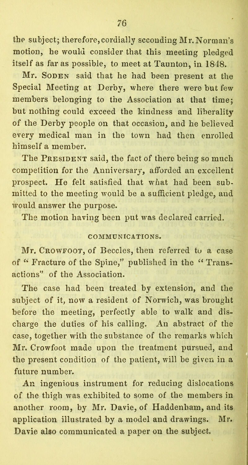 the subject; therefore, cordially seconding Mr. Norman’s motion, he would consider that this meeting pledged itself as far as possible, to meet at Taunton, in 1848. Mr. Soden said that he had been present at the Special Meeting at Derby, where there were but few members belonging to the Association at that time; but nothing could exceed the kindness and liberality of the Derby people on that occasion, and he believed every medical man in the town had then enrolled himself a member. The President said, the fact of there being so much competition for the Anniversary, afforded an excellent prospect. He felt satisfied that what had been sub- mitted to the meeting would be a sufficient pledge, and would answer the purpose. The motion having been put was declared carried. COMMUNICATIONS. Mr. Crowfoot, of Beccles, then referred to a case of Si Practure of the Spine,” published in the “ Trans- actions” of the Association. The case had been treated by extension, and the subject of it, now a resident of Norwich, was brought before the meeting, perfectly able to walk and dis- charge the duties of his calling. An abstract of the case, together with the substance of the remarks which Mr. Crowfoot made upon the treatment pursued, and the present condition of the patient, will be given in a future number. An ingenious instrument for reducing dislocations of the thigh was exhibited to some of the members in another room, by Mr. Davie, of Haddenham, and its application illustrated by a model and drawings. Mr. Davie also communicated a paper on the subject.