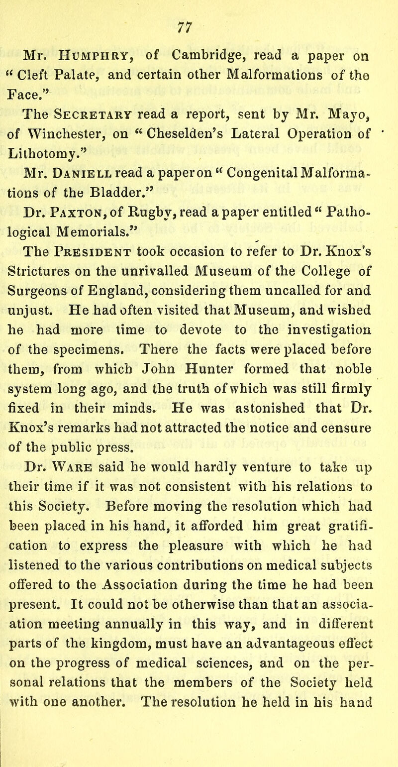 Mr. Humphry, of Cambridge, read a paper on “ Cleft Palate, and certain other Malformations of the Face,” The Secretary read a report, sent by Mr. Mayo, of Winchester, on “ Cheselden’s Lateral Operation of Lithotomy.’’ Mr. Daniell read a paperon “ Congenital Malforma- tions of the Bladder.” Dr. Paxton, of Rugby, read a paper entitled u Patho- logical Memorials.” The President took occasion to refer to Dr. Knox’s Strictures on the unrivalled Museum of the College of Surgeons of England, considering them uncalled for and unjust. He had often visited that Museum, and wished he had more time to devote to the investigation of the specimens. There the facts were placed before them, from which John Hunter formed that noble system long ago, and the truth of which was still firmly fixed in their minds. He was astonished that Dr. Knox’s remarks had not attracted the notice and censure of the public press. Dr. Ware said he would hardly venture to take up their time if it was not consistent with his relations to this Society. Before moving the resolution which had been placed in his hand, it afforded him great gratifi- cation to express the pleasure with which he had listened to the various contributions on medical subjects offered to the Association during the time he had been present. It could not be otherwise than that an associ- ation meeting annually in this way, and in different parts of the kingdom, must have an advantageous effect on the progress of medical sciences, and on the per- sonal relations that the members of the Society held with one another. The resolution he held in his hand
