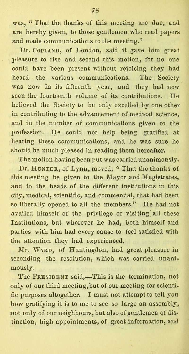 was, et That the thanks of this meeting are due, and are hereby given, to those gentlemen who read papers and made communications to the meeting.” Dr. Copland, of London, said it gave him great pleasure to rise and second this motion, for no one could have been present without rejoicing they had heard the various communications. The Society was now in its fifteenth year, and they had now seen the fourteenth volume of its contributions. He believed the Society to be only excelled by one other in contributing to the advancement of medical science, and in the number of communications given to the profession. He could not help being gratified at hearing these communications, and he was sure he should be much pleased in reading them hereafter. The motion having been put was carried unanimously. Dr. Hunter, of Lynn, moved, “ That the thanks of this meeting be given to the Mayor and Magistrates, and to the heads of the different institutions in this city, medical, scientific, and commercial, that had been so liberally opened to all the members.” He had not availed himself of the privilege of visiting all these Institutions, but wherever he had, both himself and parties with him had every cause to feel satisfied with the attention they had experienced. Mr. Ward, of Huntingdon, had great pleasure in seconding the resolution, which was carried unani- mously. The President said,—This is the termination, not only of our third meeting,but of our meeting for scienti- fic purposes altogether. I must not attempt to tell you how gratifying it is to me to see so large an assembly, not only of our neighbours, but also of gentlemen of dis- tinction, high appointments, of great information, and