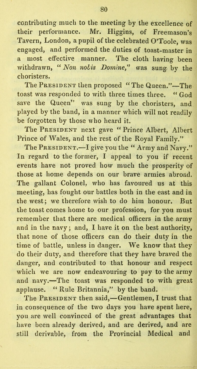 contributing much to the meeting by the excellence of their performance. Mr. Higgins, of Freemason’s Tavern, London, a pupil of the celebrated O’Toole, was engaged, and performed the duties of toast-master in a most effective manner. The cloth having been withdrawn, “ Non nolis Dominewas sung by the choristers. The President then proposed “ The Queen.”—The toast was responded to with three times three. “ God save the Queen” was sung by the choristers, and played by the band, in a manner which will not readily be forgotten by those who heard it. The President next gave “ Prince Albert, Albert Prince of Wales, and the rest of the Royal Family.” The President.—I give you the “ Army and Navy.” In regard to the former, I appeal to you if recent events have not proved how much the prosperity of those at home depends on our brave armies abroad. The gallant Colonel, who has favoured us at this meeting, has fought our battles both in the east and in the west; we therefore wish to do him honour. But the toast comes home to our profession, for you must remember that there are medical officers in the army and in the navy; and, I have it on the best authority, that none of those officers can do their duty in the time of battle, unless in danger. We know that they do their duty, and therefore that they have braved the danger, and contributed to that honour and respect which we are now endeavouring to pay to the army and navy.-—The toast was responded to with great applause. “ Rule Britannia,” by the band. The President then said,—Gentlemen, I trust that in consequence of the two days you have spent here, you are well convinced of the great advantages that have been already derived, and are derived, and are still derivable, from the Provincial Medical and