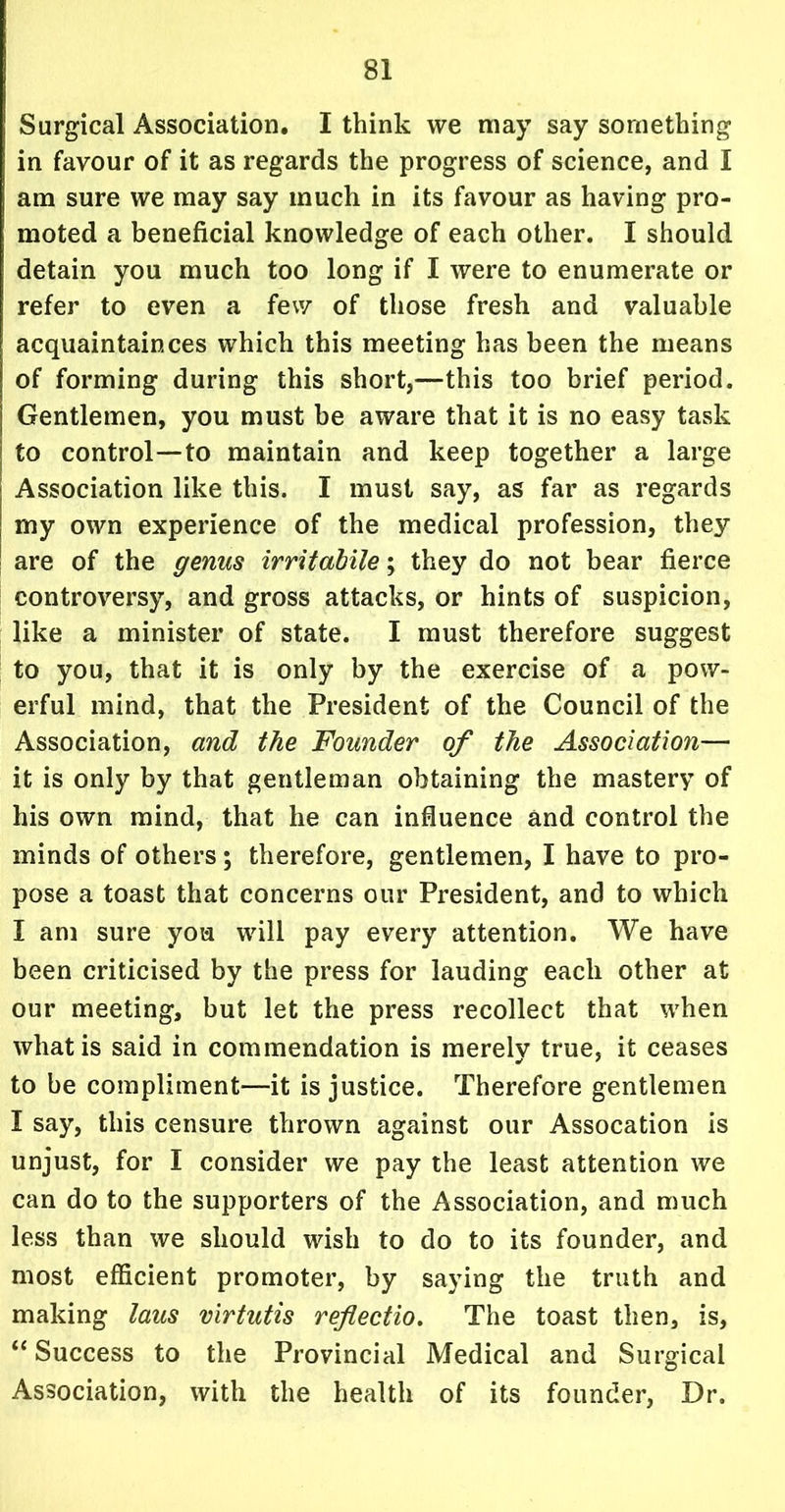 Surgical Association. I think we may say something in favour of it as regards the progress of science, and I am sure we may say much in its favour as having pro- moted a beneficial knowledge of each other. I should detain you much too long if I were to enumerate or refer to even a few of those fresh and valuable acquaintances which this meeting has been the means of forming during this short,—this too brief period. Gentlemen, you must be aware that it is no easy task to control—to maintain and keep together a large ; Association like this. I must say, as far as regards : my own experience of the medical profession, they are of the genus irritabile; they do not bear fierce controversy, and gross attacks, or hints of suspicion, like a minister of state. I must therefore suggest to you, that it is only by the exercise of a pow- erful mind, that the President of the Council of the Association, and the Founder of the Association— it is only by that gentleman obtaining the mastery of his own mind, that he can influence and control the minds of others; therefore, gentlemen, I have to pro- pose a toast that concerns our President, and to which I am sure you will pay every attention. We have been criticised by the press for lauding each other at our meeting, but let the press recollect that when what is said in commendation is merely true, it ceases to be compliment—it is justice. Therefore gentlemen I say, this censure thrown against our Assocation is unjust, for I consider we pay the least attention we can do to the supporters of the Association, and much less than we should wish to do to its founder, and most efficient promoter, by saying the truth and making laus virtutis reflectio. The toast then, is, “Success to the Provincial Medical and Surgical Association, with the health of its founder, Dr.