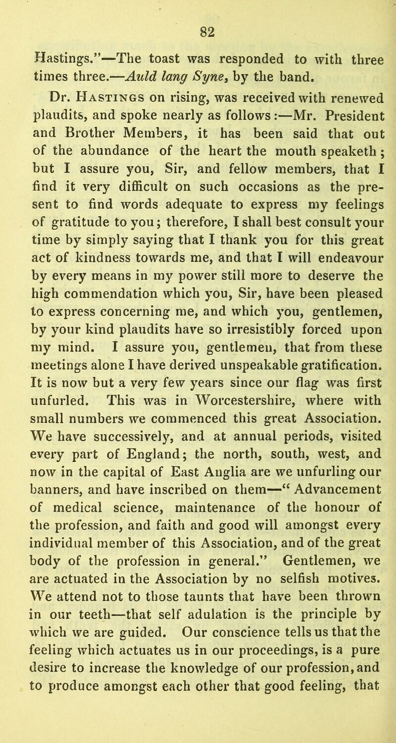 Hastings.”—The toast was responded to with three times three.—-Auld lang Syne, by the band. Dr. Hastings on rising, was received with renewed plaudits, and spoke nearly as follows :—Mr. President and Brother Members, it has been said that out of the abundance of the heart the mouth speaketh; but I assure you, Sir, and fellow members, that I find it very difficult on such occasions as the pre- sent to find words adequate to express my feelings of gratitude to you; therefore, I shall best consult your time by simply saying that I thank you for this great act of kindness towards me, and that I will endeavour by every means in my power still more to deserve the high commendation which you, Sir, have been pleased to express concerning me, and which you, gentlemen, by your kind plaudits have so irresistibly forced upon my mind. I assure you, gentlemen, that from these meetings alone I have derived unspeakable gratification. It is now but a very few years since our flag was first unfurled. This was in Worcestershire, where with small numbers we commenced this great Association. We have successive!}', and at annual periods, visited every part of England; the north, south, west, and now in the capital of East Anglia are we unfurling our banners, and have inscribed on them—“ Advancement of medical science, maintenance of the honour of the profession, and faith and good will amongst every individual member of this Association, and of the great body of the profession in general.” Gentlemen, we are actuated in the Association by no selfish motives. We attend not to those taunts that have been thrown in our teeth—that self adulation is the principle by which we are guided. Our conscience tells us that the feeling which actuates us in our proceedings, is a pure desire to increase the knowledge of our profession, and to produce amongst each other that good feeling, that