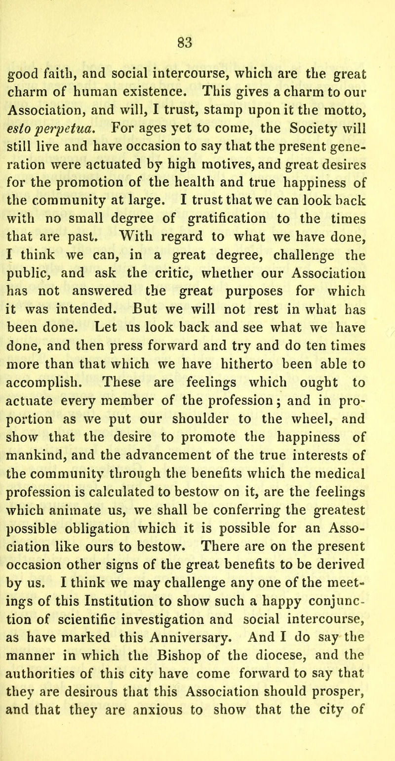 good faith, and social intercourse, which are the great charm of human existence. This gives a charm to our Association, and will, I trust, stamp upon it the motto, esto perpetua. For ages yet to come, the Society will still live and have occasion to say that the present gene- ration were actuated by high motives, and great desires for the promotion of the health and true happiness of the community at large. I trust that we can look back with no small degree of gratification to the times that are past. With regard to what we have done, I think we can, in a great degree, challenge the public, and ask the critic, whether our Association has not answered the great purposes for which it was intended. But we will not rest in what has been done. Let us look back and see what we have done, and then press forward and try and do ten times more than that which we have hitherto been able to accomplish. These are feelings which ought to actuate every member of the profession; and in pro- portion as we put our shoulder to the wheel, and show that the desire to promote the happiness of mankind, and the advancement of the true interests of the community through the benefits which the medical profession is calculated to bestow on it, are the feelings which animate us, we shall be conferring the greatest possible obligation which it is possible for an Asso- ciation like ours to bestow. There are on the present occasion other signs of the great benefits to be derived by us. I think we may challenge any one of the meet- ings of this Institution to show such a happy conjunc- tion of scientific investigation and social intercourse, as have marked this Anniversary. And I do say the manner in which the Bishop of the diocese, and the authorities of this city have come forward to say that they are desirous that this Association should prosper, and that they are anxious to show that the city of