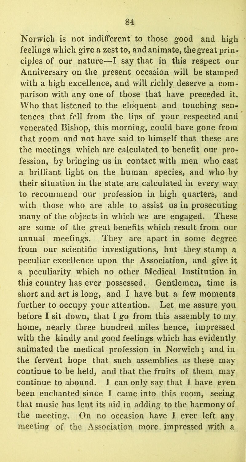 Norwich is not indifferent to those good and high feelings which give a zest to, and animate, the great prin- ciples of our nature—I say that in this respect our Anniversary on the present occasion will be stamped with a high excellence, and will richly deserve a com- parison with any one of those that have preceded it. Who that listened to the eloquent and touching sen- tences that fell from the lips of your respected and venerated Bishop, this morning, could have gone from that room and not have said to himself that these are the meetings which are calculated to benefit our pro- fession, by bringing us in contact with men who cast a brilliant light on the human species, and who by their situation in the state are calculated in every way to recommend our profession in high quarters, and with those who are able to assist us in prosecuting many of the objects in which we are engaged. These are some of the great benefits which result from our annual meetings. They are apart in some degree from our scientific investigations, but they stamp a peculiar excellence upon the Association, and give it a peculiarity which no other Medical Institution in this country has ever possessed. Gentlemen, time is short and art is long, and I have but a few moments further to occupy your attention. Let me assure you before I sit down, that I go from this assembly to my home, nearly three hundred miles hence, impressed with the kindly and good feelings which has evidently animated the medical profession in Norwich; and in the fervent hope that such assemblies as these may continue to be held, and that the fruits of them may continue to abound. I can only say that I have even been enchanted since I came into this room, seeing that music has lent its aid in adding to the harmony of the meeting. On no occasion have I ever left any meeting of the Association more impressed with a