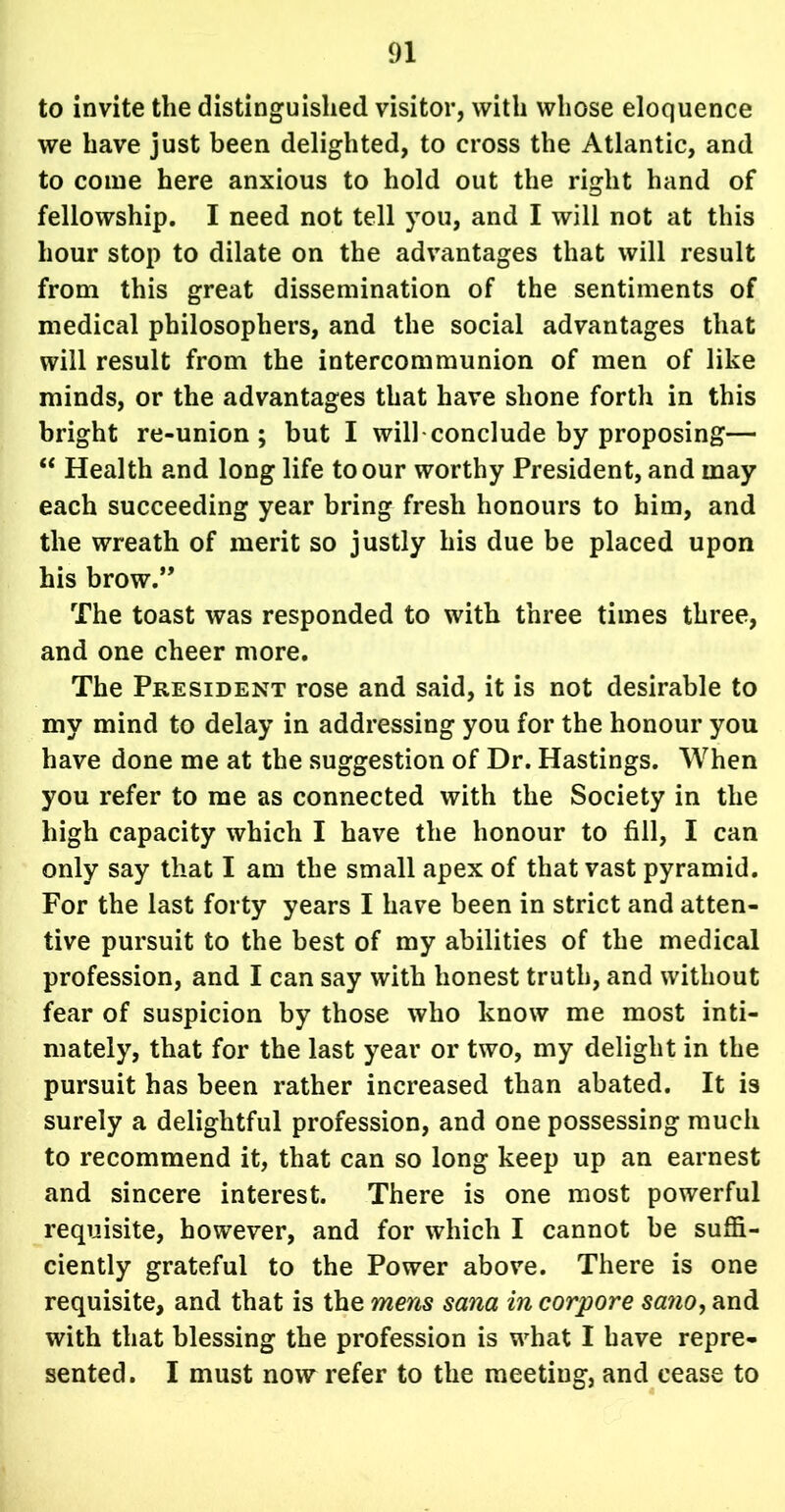 to invite the distinguished visitor, with whose eloquence we have just been delighted, to cross the Atlantic, and to come here anxious to hold out the right hand of fellowship. I need not tell you, and I will not at this hour stop to dilate on the advantages that will result from this great dissemination of the sentiments of medical philosophers, and the social advantages that will result from the intercommunion of men of like minds, or the advantages that have shone forth in this bright re-union; but I will conclude by proposing— “ Health and long life to our worthy President, and may each succeeding year bring fresh honours to him, and the wreath of merit so justly his due be placed upon his brow.” The toast was responded to with three times three, and one cheer more. The President rose and said, it is not desirable to my mind to delay in addressing you for the honour you have done me at the suggestion of Dr. Hastings. When you refer to me as connected with the Society in the high capacity which I have the honour to fill, I can only say that I am the small apex of that vast pyramid. For the last forty years I have been in strict and atten- tive pursuit to the best of my abilities of the medical profession, and I can say with honest truth, and without fear of suspicion by those who know me most inti- mately, that for the last year or two, my delight in the pursuit has been rather increased than abated. It is surely a delightful profession, and one possessing much to recommend it, that can so long keep up an earnest and sincere interest. There is one most powerful requisite, however, and for which I cannot be suffi- ciently grateful to the Power above. There is one requisite, and that is the mens Sana in corpore sano, and with that blessing the profession is what I have repre- sented. I must now refer to the meeting, and cease to