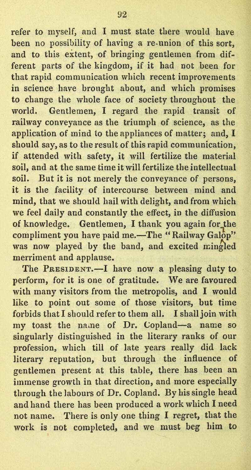 refer to myself, and I must state there would have been no possibility of having a re-union of this sort, and to this extent, of bringing gentlemen from dif- ferent parts of the kingdom, if it had not been for that rapid communication which recent improvements in science have brought about, and which promises to change the whole face of society throughout the world. Gentlemen, I regard the rapid transit of railway conveyance as the triumph of science, as the application of mind to the appliances of matter; and, I should say, as to the result of this rapid communication, if attended with safety, it will fertilize the material soil, and at the same time it will fertilize the intellectual soil. But it is not merely the conveyance of persons, it is the facility of intercourse between mind and mind, that we should hail with delight, and from which we feel daily and constantly the effect, in the diffusion of knowledge. Gentlemen, I thank you again for^the compliment you have paid me.—The “ Railway Galop’’ was now played by the band, and excited mingled merriment and applause. The President.—I have now a pleasing duty to perform, for it is one of gratitude. We are favoured with many visitors from the metropolis, and I would like to point out some of those visitors, but time forbids that I should refer to them all. I shall join with my toast the name of Dr. Copland—a name so singularly distinguished in the literary ranks of our profession, which till of late years really did lack literary reputation, but through the influence of gentlemen present at this table, there has been an immense growth in that direction, and more especially through the labours of Dr. Copland. By his single head and hand there has been produced a work which I need not name. There is only one thing I regret, that the work is not completed, and we must beg him to