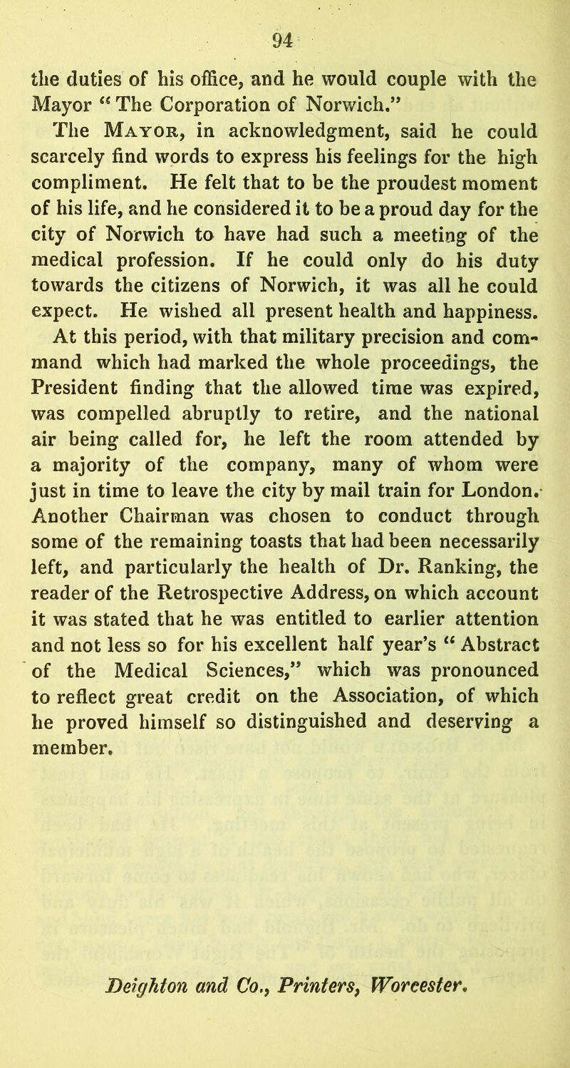 the duties of his office, and he would couple with the Mayor “ The Corporation of Norwich.’’ The Mayor, in acknowledgment, said he could scarcely find words to express his feelings for the high compliment. He felt that to be the proudest moment of his life, and he considered it to be a proud day for the city of Norwich to have had such a meeting of the medical profession. If he could only do his duty towards the citizens of Norwich, it was all he could expect. He wished all present health and happiness. At this period, with that military precision and com- mand which had marked the whole proceedings, the President finding that the allowed time was expired, was compelled abruptly to retire, and the national air being called for, he left the room attended by a majority of the company, many of whom were just in time to leave the city by mail train for London. Another Chairman was chosen to conduct through some of the remaining toasts that had been necessarily left, and particularly the health of Dr. Ranking, the reader of the Retrospective Address, on which account it was stated that he was entitled to earlier attention and not less so for his excellent half year’s “ Abstract of the Medical Sciences,” which was pronounced to reflect great credit on the Association, of which he proved himself so distinguished and deserving a member. Deighton and Co., Printers, Worcester.