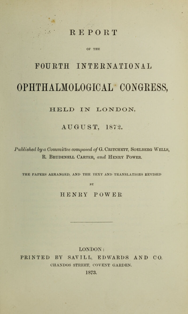 REPO RT OF THE FOURTH INTERNATIONAL OPHTHALMOLOGIC AL CONGRESS, HELD IN LONDON, AUGUST, 1872. Published by a Committee composed of G. Critchett, Soelberg Wells, R. Brudenell Carter, and Henry Power. THE PAPERS ARRANGED, AND THE TEXT AND TRANSLATIONS REVISED HENRY POWER LONDON: PRINTED BY SAVILL, EDWARDS AND CO. CIIANDOS STREET, COYENT GARDEN. 1873,