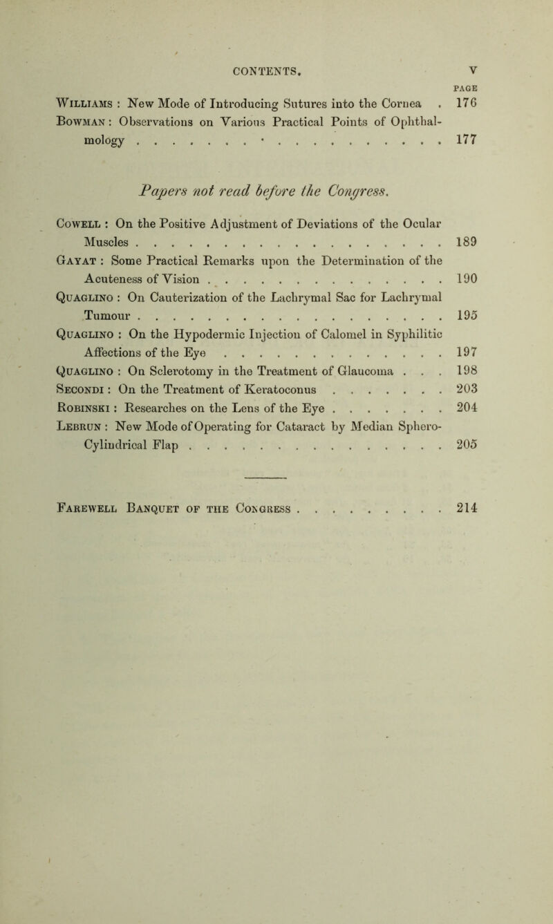 PAGE Williams : New Mode of Introducing Sutures into the Cornea . 176 Bowman : Observations on Various Practical Points of Ophthal- mology • 177 Papers not read before the Congress. Cowell : On the Positive Adjustment of Deviations of the Ocular Muscles 189 Gay at : Some Practical Remarks upon the Determination of the Acuteness of Vision 190 Quaglino : On Cauterization of the Lachrymal Sac for Lachrymal Tumour 195 Quaglino : On the Hypodermic Injection of Calomel in Syphilitic Affections of the Eye 197 Quaglino : On Sclerotomy in the Treatment of Glaucoma . . . 198 Secondi : On the Treatment of Keratoconus 203 Robinski : Researches on the Lens of the Eye 204 Lebrun : New Mode of Operating for Cataract by Median Sphero- Cylindrical Flap 205 Farewell Banquet of the Congress 214