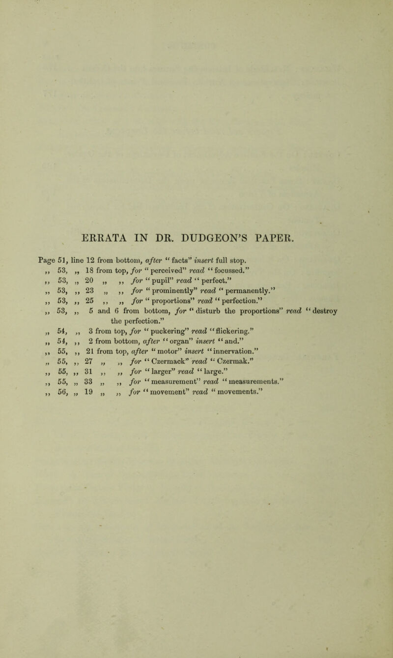 ERRATA IN DR. DUDGEON’S PAPER. Page 51, line 12 from bottom, after “ facts” insert full stop. 18 from top, for “ perceived” read “ focussed.” for “ pupil” read “ perfect.” for “ prominently” read “ permanently.” for “ proportions” read “ perfection.” 5 and 6 from bottom, for “ disturb the proportions” read “destroy the perfection.” 3 from top, for “puckering” read “flickering.” m, after “organ” insert “and.” 21 from top, after “motor” insert “innervation.” for “ Czermack” read “ Czermak.” for “larger” read “large.” for “measurement” read “measurements.” 99 53, 18 from 99 53, 20 „ „ 53, >> 23 „ 99 53, 9 9 25 „ 99 53, 99 5 and tl 99 54, 99 3 from 99 54, 9 9 2 from 99 55, 99 21 from „ 55, 99 27 „ 99 55, 99 31 „ 99 55, 99 33 „ 99 99