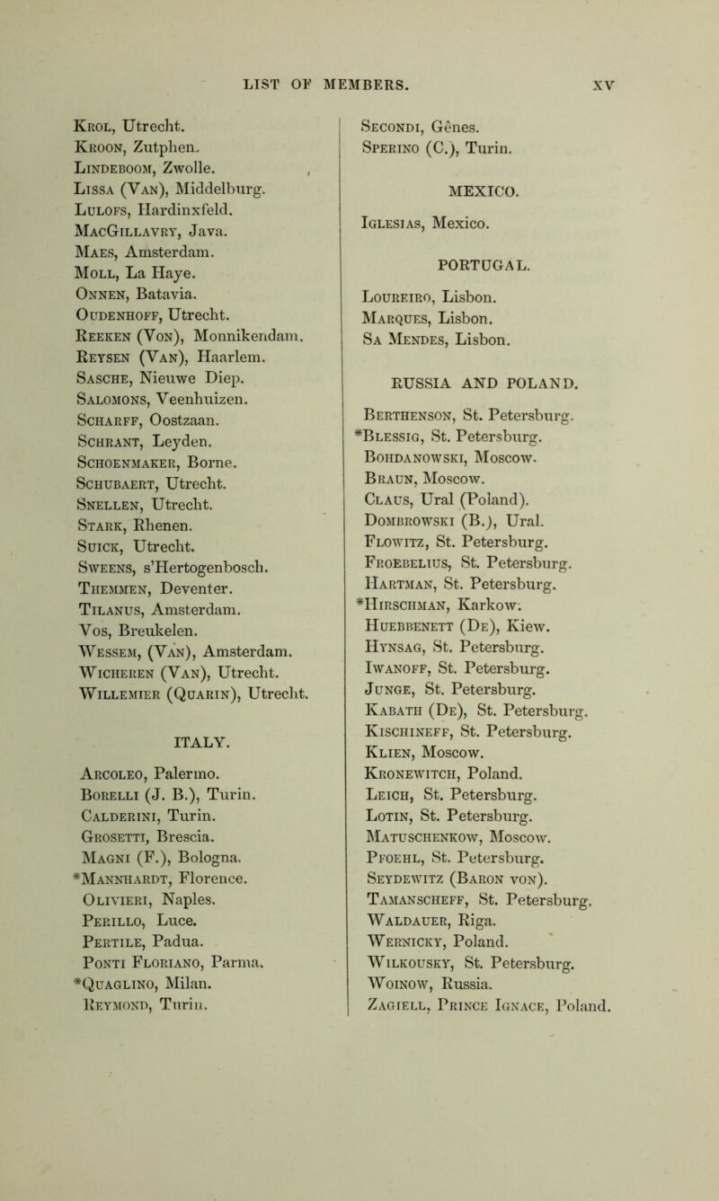 Krol, Utrecht. Kroon, Zutphen. Lindeboom, Zwolle. Lissa (Van), Middelburg. Lulofs, Hardinxfeld. MacGillavry, Java. Maes, Amsterdam. Moll, La Haye. Onnen, Batavia. Oudenhoff, Utrecht. Reeken (Von), Monnikendam. Reysen (Van), Haarlem. Sasche, Nieuwe Diep. Salomons, Veenhuizen. Scharff, Oostzaan. Schrant, Leyden. Schoenmaker, Borne. Schubaert, Utrecht, Snellen, Utrecht. Stark, Rhenen. Suick, Utrecht. Sweens, s’Hertogenbosch. Themmen, Deventer. Tilanus, Amsterdam. Vos, Brenkelen. Wessem, (Van), Amsterdam. Wicheren (Van), Utrecht. Willemier (Quarin), Utrecht. ITALY. Arcoleo, Palermo. Borelli (J. B.), Turin. Calderini, Turin. Grosetti, Brescia. Magni (F.), Bologna. *Mannhardt, Florence. Olivieri, Naples. Perillo, Luce. Pertile, Padua. Ponti Floriano, Parma. *Quaglino, Milan. Reymond, Turin. Secondi, Genes. Sperino (C.), Turin. MEXICO. Iglesias, Mexico. PORTUGAL. Loureiro, Lisbon. Marques, Lisbon. Sa Mendes, Lisbon. RUSSIA AND POLAND. Berthenson, St. Petersburg. *Blessig, St. Petersburg. Bohdanowski, Moscow. Braun, Moscow. Claus, Ural (Poland). Dombrowski (B.), Ural. Flowitz, St. Petersburg. Froebelius, St. Petersburg. Hartman, St. Petersburg. *Hirschman, Karkow; Huebbenett (De), Kiew. Hynsag, St. Petersburg. Iwanoff, St. Petersburg. Junge, St. Petersburg. Kabath (De), St. Petersburg. Kischineff, St. Petersburg. Klien, Moscow. Kronewitch, Poland. Leich, St. Petersburg. Lotin, St. Petersburg. Matuschenkow, Moscow. Pfoehl, St. Petersburg. Seydewitz (Baron von). Tamanscheff, St. Petersburg. Waldauer, Riga. Wernicky, Poland. Wilkousky, St. Petersburg. Woinow, Russia. Zagiell, Prince Ignace, Poland.