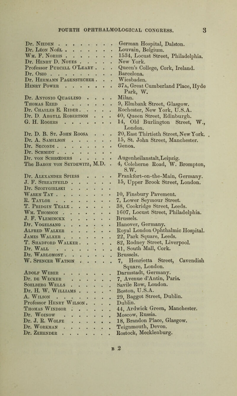 Dr. Nieden Dr. Leon Noel Wm. F. Norris Dr. Henry D. Noyes Professor Purcell O’Leary . Dr. Osio Dr. Hermann Pagenstecher . . . Henry Power Dr. Antonio Quaglino .... Thomas Reed Dr. Charles E. Rider Dr. D. Argyll Robertson . . . G. H. Rogers Dr. D. B. St. John Roosa . . . Dr. A. Samelson Dr. Secondi Dr. Schmidt Dr. VON SCHRCEDERS The Baron yon Seydewitz, M.D. . Dr. Alexander Spiess .... J. F. Streatfeild Dr. Szozygielski Waren Tay R. Taylor T. Pridgin Teale Wm. Thomson J. F. Vleminckx Dr. Vogelsang Alfred Walker ...... James Walker T. Shadford Walker Dr. Wall Dr. Warlomont W. Spencer Watson Adolf Weber Dr. de Wecker Soelberg Wells Dr. H. W. Williams . . . . • A. Wilson Professor Henry Wilson . . . . Thomas Windsor ...... Dr. Woinow Dr. J. R. Wolfe Dr. Workman Dr. Zehender German Hospital, Dalston. Louvain, Belgium. 1534, Locust Street, Philadelphia. New York. Queen’s College, Cork, Ireland. Barcelona. Wiesbaden. 37a, Great Cumberland Place, Hyde Park, W. Milan. 9, Elmbank Street, Glasgow. Rochester, New York, U.S.A. 40, Queen Street, Edinburgh. 14, Old Burlington Street, W., London. 20, East Thirtieth Street, New York. 4 15, St. John Street, Manchester. Genoa. Augenheilanstalt, Leipzig. 4, Coleherne Road, W. Brompton, S.W. Frankfort-on-the-Main, Germany. 15, Upper Brook Street, London. 10, Finsbury Pavement. 7, Lower Seymour Street. 38, Cookridge Street, Leeds. 1607, Locust Street, Philadelphia. Brussels. Hanover, Germany. Royal London Ophthalmic Hospital. 22, Park Square, Leeds. 82, Rodney Street, Liverpool. 41, South Mall, Cork. Brussels. 7, Henrietta Street, Cavendish Square, London. Darmstadt, Germany. 7, Avenue d’Antin, Paris. Savile Row, London. Boston, U.S.A. 29, Baggot Street, Dublin. Dublin. 44, Ardwick Green, Manchester. Moscow, Russia. 18, Brandon Place, Glasgow. Teignmouth, Devon. Rostock, Mecklenburg. B 2