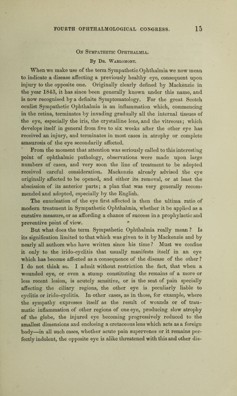 On Sympathetic Ophthalmia. By Dk. Warlomont. When we make use of the term Sympathetic Ophthalmia we now mean to indicate a disease affecting a previously healthy eye, consequent upon injury to the opposite one. Originally clearly defined by Mackenzie in the year 1843, it has since been generally known under this name, and is now recognised by a definite Symptomatology. For the great Scotch oculist Sympathetic Ophthalmia is an inflammation which, commencing in the retina, terminates by invading gradually all the internal tissues of the eye, especially the iris, the crystalline lens, and the vitreous; which develops itself in general from five to six weeks after the other eye has received an injury, and terminates in most cases in atrophy or complete amaurosis of the eye secondarily affected. From the moment that attention was seriously called to this interesting point of ophthalmic pathology, observations were made upon large numbers of cases, and very soon the line of treatment to be adopted received careful consideration. Mackenzie already advised the eye originally affected to be opened, and either its removal, or at least the abscission of its anterior parts; a plan that was very generally recom- mended and adopted, especially by the English. The enucleation of the eye first affected is then the ultima ratio of modern treatment in Sympathetic Ophthalmia, whether it be applied as a curative measure, or as affording a chance of success in a prophylactic and preventive point of view. * But what does the term Sympathetic Ophthalmia really mean ? Is its signification limited to that which was given to it by Mackenzie and by nearly all authors who have written since his time ? Must we confine it only to the irido-cyclitis that usually manifests itself in an eye which has become affected as a consequence of the disease of the other ? I do not think so. I admit without restriction the fact, that when a wounded eye, or even a stump constituting the remains of a more or less recent lesion, is acutely sensitive, or is the seat of pain specially affecting the ciliary regions, the other eye is peculiarly liable to cyclitis or irido-cyclitis. In other cases, as in those, for example, where the sympathy expresses itself as the result of wounds or of trau- matic inflammation of other regions of one eye, producing slow atrophy of the globe, the injured eye becoming progressively reduced to the smallest dimensions and enclosing a cretaceous lens which acts as a foreign body—in all such cases, whether acute pain supervenes or it remains per- fectly indolent, the opposite eye is alike threatened with this and other dis-
