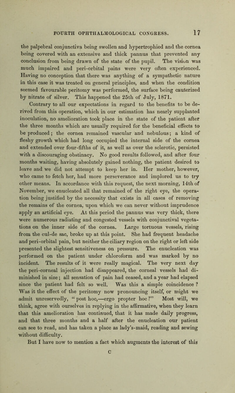 the palpebral conjunctiva being swollen and hypertrophied and the cornea being covered with an extensive and thick pannus that prevented any conclusion from being drawn of the state of the pupil. The vision was much impaired and peri-orbital pains were very often experienced. Having no conception that there was anything of a sympathetic nature in this case it was treated on general principles, and when the condition seemed favourable peritomy was performed, the surface being cauterized by nitrate of silver. This happened the 25th of July, 1871. Contrary to all our expectations in regard to the benefits to be de- rived from this operation, which in our estimation has nearly supplanted inoculation, no amelioration took place in the state of the patient after the three months which are usually required for the beneficial effects to be produced; the cornea remained vascular and nebulous; a kind of fleshy growth which had long occupied the internal side of the cornea and extended over four-fifths of it, as well as over the sclerotic, persisted with a discouraging obstinacy. No good results followed, and after four months waiting, having absolutely gained nothing, the patient desired to leave and we did not attempt to keep her in. Her mother, however, who came to fetch her, had more perseverance and implored us to try other means. In accordance with this request, the next morning, 14th of November, we enucleated all that remained of the right eye, the opera- tion being justified by the necessity that exists in all cases of removing the remains of the cornea, upon which we can never without imprudence apply an artificial eye. At this period the pannus was very thick, there were numerous radiating and congested vessels with conjunctival vegeta- tions on the inner side of the cornea. Large tortuous vessels, rising from the cul-de sac, broke up at this point. She had frequent headache and peri-orbital pain, but neither the ciliary region on the right or left side presented the slightest sensitiveness on pressure. The enucleation was performed on the patient under chloroform and was marked by no incident. The results of it were really magical. The very next day the peri-corneal injection had disappeared, the corneal vessels had di- minished in size; all sensation of pain had ceased, and a year had elapsed since the patient had felt so well. Was this a simple coincidence ? Was it the effect of the peritomy now pronouncing itself, or might we admit unreservedly, “ post hoc,—ergo propter hoc ?” Most will, we think, agree with ourselves in replying in the affirmative, when they learn that this amelioration has continued, that it has made daily progress, and that three months and a half after the enucleation our patient can see to read, and has taken a place as lady’s-maid, reading and sewing without difficulty. But I have now to mention a fact which augments the interest of this C