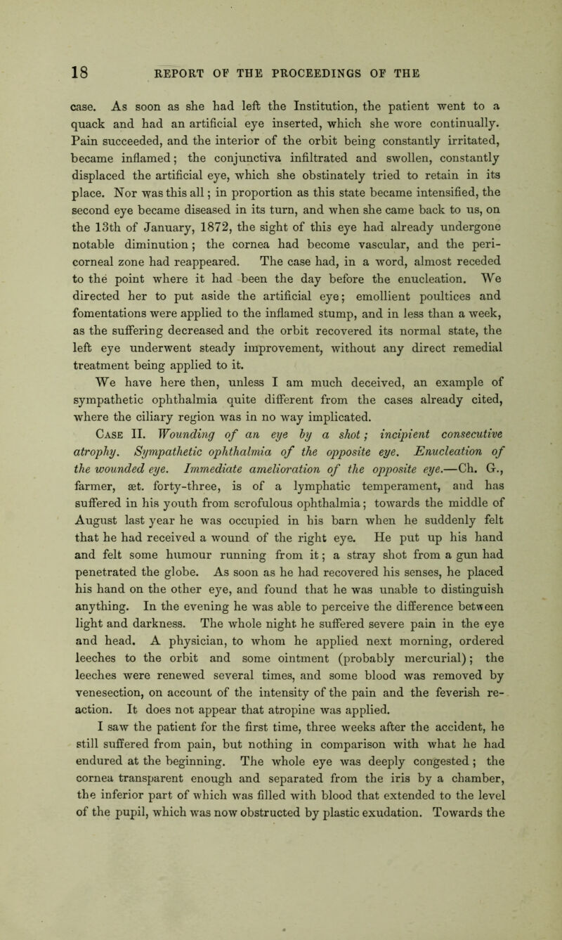 case. As soon as she had left the Institution, the patient went to a quack and had an artificial eye inserted, which she wore continually. Pain succeeded, and the interior of the orbit being constantly irritated, became inflamed; the conjunctiva infiltrated and swollen, constantly displaced the artificial eye, which she obstinately tried to retain in its place. Nor was this all; in proportion as this state became intensified, the second eye became diseased in its turn, and when she came back to us, on the 13th of January, 1872, the sight of this eye had already undergone notable diminution ; the cornea had become vascular, and the peri- corneal zone had reappeared. The case had, in a word, almost receded to the point where it had been the day before the enucleation. We directed her to put aside the artificial eye; emollient poultices and fomentations were applied to the inflamed stump, and in less than a week, as the suffering decreased and the orbit recovered its normal state, the left eye underwent steady improvement, without any direct remedial treatment being applied to it. We have here then, unless I am much deceived, an example of sympathetic ophthalmia quite different from the cases already cited, where the ciliary region was in no way implicated. Case II. Wounding of an eye by a shot; incipient consecutive atrophy. Sympathetic ophthalmia of the opposite eye. Enucleation of the wounded eye. Immediate amelioration of the opposite eye.—Ch. G., farmer, set. forty-three, is of a lymphatic temperament, and has suffered in his youth from scrofulous ophthalmia; towards the middle of August last year he was occupied in bis barn when he suddenly felt that he had received a wound of the right eye. He put up his hand and felt some humour running from it; a stray shot from a gun had penetrated the globe. As soon as he had recovered his senses, he placed his hand on the other eye, and found that he was unable to distinguish anything. In the evening he was able to perceive the difference between light and darkness. The whole night he suffered severe pain in the eye and head. A physician, to whom he applied next morning, ordered leeches to the orbit and some ointment (probably mercurial); the leeches were renewed several times, and some blood was removed by venesection, on account of the intensity of the pain and the feverish re- action. It does not appear that atropine was applied. I saw the patient for the first time, three weeks after the accident, he still suffered from pain, but nothing in comparison with what he had endured at the beginning. The whole eye was deeply congested; the cornea transparent enough and separated from the iris by a chamber, the inferior part of which was filled with blood that extended to the level of the pupil, which was now obstructed by plastic exudation. Towards the