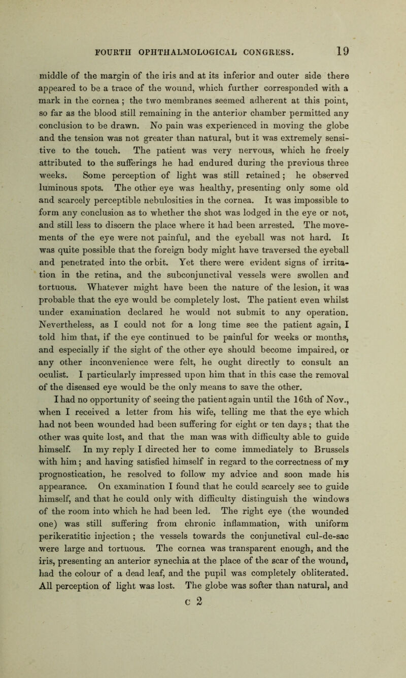 middle of the margin of the iris and at its inferior and outer side there appeared to be a trace of the wound, which further corresponded with a mark in the cornea; the two membranes seemed adherent at this point, so far as the blood still remaining in the anterior chamber permitted any conclusion to be drawn. No pain was experienced in moving the globe and the tension was not greater than natural, but it was extremely sensi- tive to the touch. The patient was very nervous, which he freely attributed to the sufferings he had endured during the previous three weeks. Some perception of light was still retained; he observed luminous spots. The other eye was healthy, presenting only some old and scarcely perceptible nebulosities in the cornea. It was impossible to form any conclusion as to whether the shot was lodged in the eye or not, and still less to discern the place where it had been arrested. The move- ments of the eye were not painful, and the eyeball was not hard. It was quite possible that the foreign body might have traversed the eyeball and penetrated into the orbit. Yet there were evident signs of irrita- tion in the retina, and the subconjunctival vessels were swollen and tortuous. Whatever might have been the nature of the lesion, it was probable that the eye would be completely lost. The patient even whilst under examination declared he would not submit to any operation. Nevertheless, as I could not for a long time see the patient again, I told him that, if the eye continued to be painful for weeks or months, and especially if the sight of the other eye should become impaired, or any other inconvenience were felt, he ought directly to consult an oculist. I particularly impressed upon him that in this case the removal of the diseased eye would be the only means to save the other. I had no opportunity of seeing the patient again until the 16th of Nov., when I received a letter from his wife, telling me that the eye which had not been wounded had been suffering for eight or ten days; that the other was quite lost, and that the man was with difficulty able to guide himself. In my reply I directed her to come immediately to Brussels with him; and having satisfied himself in regard to the correctness of my prognostication, he resolved to follow my advice and soon made his appearance. On examination I found that he could scarcely see to guide himself, and that he could only with difficulty distinguish the windows of the room into which he had been led. The right eye (the wounded one) was still suffering from chronic inflammation, with uniform perikeratitic injection; the vessels towards the conjunctival cul-de-sac were large and tortuous. The cornea was transparent enough, and the iris, presenting an anterior synechia at the place of the scar of the wound, had the colour of a dead leaf, and the pupil was completely obliterated. All perception of light was lost. The globe was softer than natural, and c 2