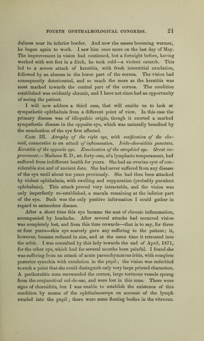 dulness near its inferior border. And now the season becoming warmer, he began again to work. I saw him once more on the last day of May. The improvement in vision had continued, but a fortnight before, having worked with wet feet in a ditch, he took cold—a violent catarrh. This led to a severe attack of keratitis, with fresh interstitial exudation, followed by an abscess in the lower part of the cornea. The vision had consequently deteriorated, and so much the more as the keratitis was most marked towards the central part of the cornea. The condition established was evidently chronic, and I have not since had an opportunity of seeing the patient. I will now adduce a third case, that will enable us to look at sympathetic ophthalmia from a different point of view. In this case the primary disease was of idiopathic origin, though it exerted a marked sympathetic disease in the opposite eye, which was naturally benefited by the enucleation of the eye first affected. Case III. Atrophy of the right eye, with ossification of the cho- roid, consecutive to an attach of inflammation. Irido-choroiditis punctata. Keratitis of the opposite eye. Enucleation of the atrophied eye. Great im- provement.—Madame E. D., set. forty-one, of a lymphatic temperament, had suffered from indifferent health for years. She had an ovarian cyst of con- siderable size and of ancient date. She had never suffered from any disease of the eye until about ten years previously. She had then been attacked by violent ophthalmia, with swelling and suppuration (probably purulent ophthalmia). This attack proved very intractable, and the vision was only imperfectly re-established, a macula remaining at the inferior part of the eye. Such was the only positive information I could gather in regard to antecedent disease. After a short time this eye became the seat of chronic inflammation, accompanied by headache. After several attacks had occurred vision was completely lost, and from this time onwards—that is to say, for three or four years—this eye scarcely gave any suffering to the patient; it, however, became reduced in size, and at the same time it retreated into the orbit. I was consulted by this lady towards the end of April, 1871, for the other eye, which had for several months been painful. I found she was suffering from an attack of acute parenchymatous iritis, with complete posterior synechia with exudation in the pupil; the vision was enfeebled to such a point that she could distinguish only very large printed characters. A perikeratitic zone surrounded the cornea, large tortuous vessels sprang from the conjunctival cul-de-sac, and were lost in this zone. There were signs of choroiditis, but I was unable to establish the existence of this condition by means of the ophthalmoscope on account of the lymph exuded into the pupil; there were some floating bodies in the vitreous.