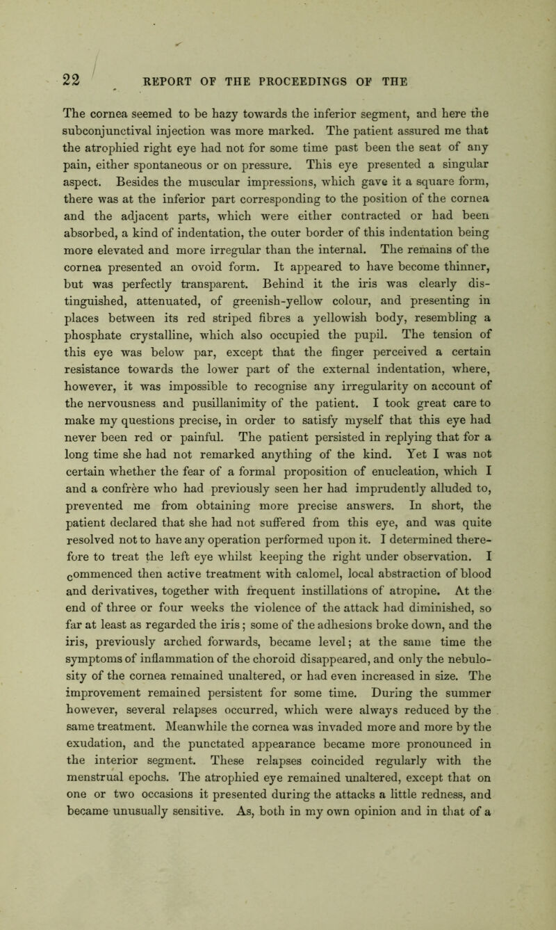 The cornea seemed to be hazy towards the inferior segment, and here the subconjunctival injection was more marked. The patient assured me that the atrophied right eye had not for some time past been the seat of any pain, either spontaneous or on pressure. This eye presented a singular aspect. Besides the muscular impressions, which gave it a square form, there was at the inferior part corresponding to the position of the cornea and the adjacent parts, which were either contracted or had been absorbed, a kind of indentation, the outer border of this indentation being more elevated and more irregular than the internal. The remains of the cornea presented an ovoid form. It appeared to have become thinner, but was perfectly transparent. Behind it the iris was clearly dis- tinguished, attenuated, of greenish-yellow colour, and presenting in places between its red striped fibres a yellowish body, resembling a phosphate crystalline, which also occupied the pupil. The tension of this eye was below par, except that the finger perceived a certain resistance towards the lower part of the external indentation, where, however, it was impossible to recognise any irregularity on account of the nervousness and pusillanimity of the patient. I took great care to make my questions precise, in order to satisfy myself that this eye had never been red or painful. The patient persisted in replying that for a long time she had not remarked anything of the kind. Yet I was not certain whether the fear of a formal proposition of enucleation, which I and a confrere who had previously seen her had imprudently alluded to, prevented me from obtaining more precise answers. In short, the patient declared that she had not suffered from this eye, and was quite resolved not to have any operation performed upon it. I determined there- fore to treat the left eye whilst keeping the right under observation. I commenced then active treatment with calomel, local abstraction of blood and derivatives, together with frequent instillations of atropine. At the end of three or four weeks the violence of the attack had diminished, so far at least as regarded the iris; some of the adhesions broke down, and the iris, previously arched forwards, became level; at the same time the symptoms of inflammation of the choroid disappeared, and only the nebulo- sity of the cornea remained unaltered, or had even increased in size. The improvement remained persistent for some time. During the summer however, several relapses occurred, which were always reduced by the same treatment. Meanwhile the cornea was invaded more and more by the exudation, and the punctated appearance became more pronounced in the interior segment. These relapses coincided regularly with the menstrual epochs. The atrophied eye remained -unaltered, except that on one or two occasions it presented during the attacks a little redness, and became unusually sensitive. As, both in my own opinion and in that of a