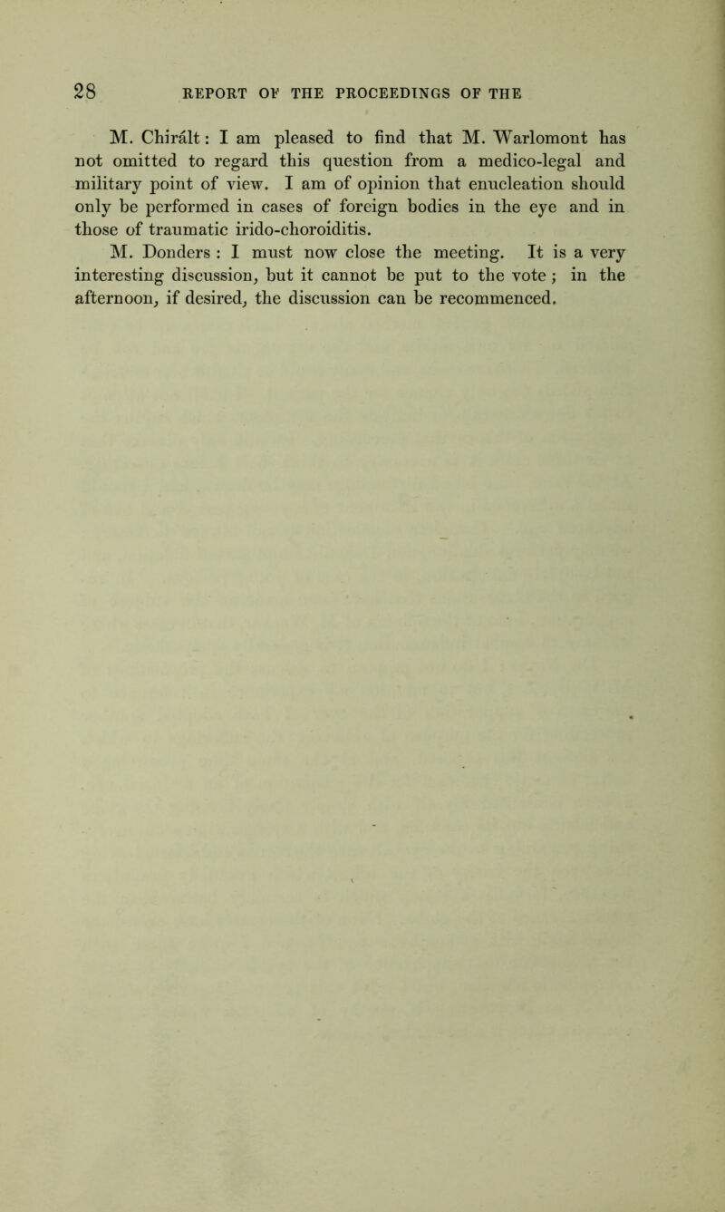 M. Chiralt: I am pleased to find that M. Warlomont has not omitted to regard this question from a medico-legal and military point of view. I am of opinion that enucleation should only be performed in cases of foreign bodies in the eye and in those of traumatic irido-choroiditis. M. Donders : I must now close the meeting. It is a very interesting discussion, hut it cannot be put to the vote ; in the afternoon, if desired, the discussion can be recommenced.