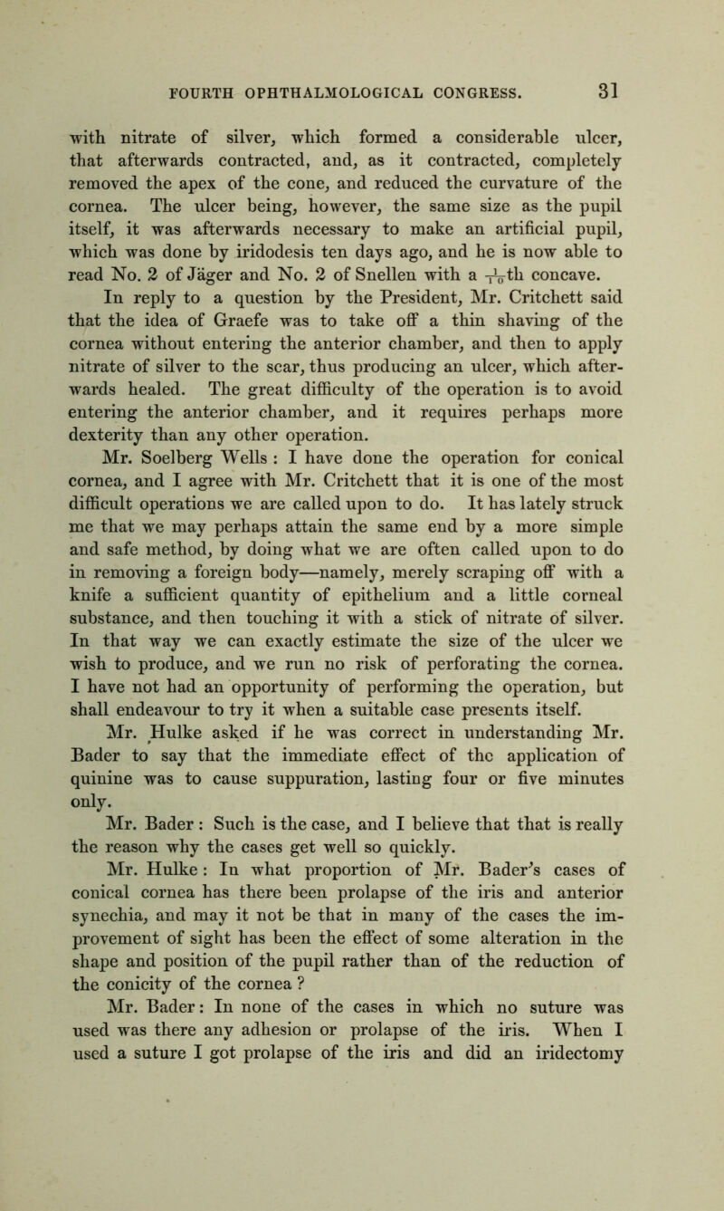 with nitrate of silver, which formed a considerable ulcer, that afterwards contracted, and, as it contracted, completely- removed the apex of the cone, and reduced the curvature of the cornea. The ulcer being, however, the same size as the pupil itself, it was afterwards necessary to make an artificial pupil, which was done by iridodesis ten days ago, and he is now able to read No. 2 of Jager and No. 2 of Snellen with a tVth concave. In reply to a question by the President, Mr. Critchett said that the idea of Graefe was to take off a thin shaving of the cornea without entering the anterior chamber, and then to apply nitrate of silver to the scar, thus producing an ulcer, which after- wards healed. The great difficulty of the operation is to avoid entering the anterior chamber, and it requires perhaps more dexterity than any other operation. Mr. Soelberg Wells : I have done the operation for conical cornea, and I agree with Mr. Critchett that it is one of the most difficult operations we are called upon to do. It has lately struck me that we may perhaps attain the same end by a more simple and safe method, by doing what we are often called upon to do in removing a foreign body—namely, merely scraping off with a knife a sufficient quantity of epithelium and a little corneal substance, and then touching it with a stick of nitrate of silver. In that way we can exactly estimate the size of the ulcer we wish to produce, and we run no risk of perforating the cornea. I have not had an opportunity of performing the operation, but shall endeavour to try it when a suitable case presents itself. Mr. Hulke asked if he was correct in understanding Mr. Bader to say that the immediate effect of the application of quinine was to cause suppuration, lasting four or five minutes only. Mr. Bader : Such is the case, and I believe that that is really the reason why the cases get well so quickly. Mr. Hulke : In what proportion of Mr. Bader’s cases of conical cornea has there been prolapse of the iris and anterior synechia, and may it not be that in many of the cases the im- provement of sight has been the effect of some alteration in the shape and position of the pupil rather than of the reduction of the conicity of the cornea ? Mr. Bader: In none of the cases in which no suture was used was there any adhesion or prolapse of the iris. When I used a suture I got prolapse of the iris and did an iridectomy