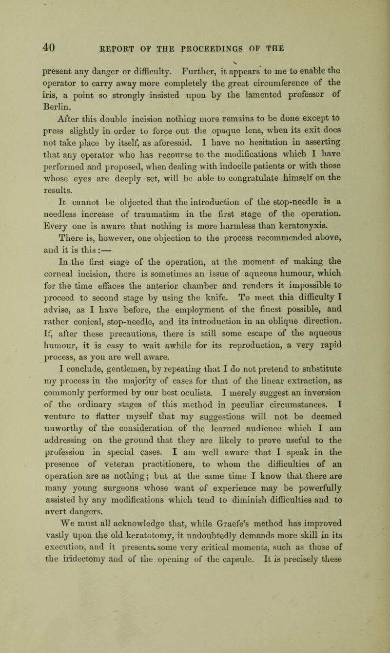 present any danger or difficulty. Further, it appears to me to enable the operator to carry away more completely the great circumference of the iris, a point so strongly insisted upon by the lamented professor of Berlin. After this double incision nothing more remains to be done except to press slightly in order to force out the opaque lens, when its exit does not take place by itself, as aforesaid. I have no hesitation in asserting that any operator who has recourse to the modifications which I have performed and proposed, when dealing with indocile patients or with those whose eyes are deeply set, will be able to congratulate himself on the results. It cannot be objected that the introduction of the stop-needle is a needless increase of traumatism in the first stage of the operation. Every one is aware that nothing is more harmless than keratonyxis. There is, however, one objection to the process recommended above, and it is this : — In the first stage of the operation, at the moment of making the corneal incision, there is sometimes an issue of aqueous humour, which for the time effaces the anterior chamber and renders it impossible to proceed to second stage by using the knife. To meet this difficulty I advise, as I have before, the employment of the finest possible, and rather conical, stop-needle, and its introduction in an oblique direction. If, after these precautions, there is still some escape of the aqueous humour, it is easy to wait awhile for its reproduction, a very rapid process, as you are well aware. I conclude, gentlemen, by repeating that I do not pretend to substitute my process in the majority of cases for that of the linear extraction, as commonly performed by our best oculists. I merely suggest an inversion of the ordinary stages of this method in peculiar circumstances. I venture to flatter myself that my suggestions will not be deemed unworthy of the consideration of the learned audience which I am addressing on the ground that they are likely to prove useful to the profession in special cases. I am well aware that I speak in the presence of veteran practitioners, to whom the difficulties of an operation are as nothing; but at the same time I know that there are many young surgeons whose want of experience may be powerfully assisted by any modifications which tend to diminish difficulties and to avert dangers. We must all acknowledge that, while Graefe’s method has improved vastly upon the old keratotomy, it undoubtedly demands more skill in its execution, and it presents, some very critical moments, such as those of the iridectomy and of the opening of the capsule. It is precisely these