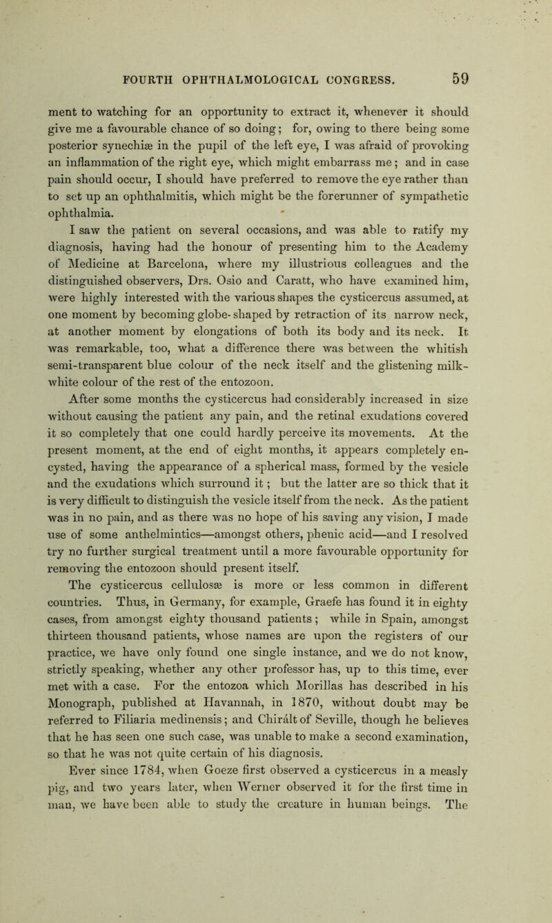 ment to watching for an opportunity to extract it, whenever it should give me a favourable chance of so doing; for, owing to there being some posterior synechiae in the pupil of the left eye, I was afraid of provoking an inflammation of the right eye, which might embarrass me; and in case pain should occur, I should have preferred to remove the eye rather than to set up an ophthalmitis, which might be the forerunner of sympathetic ophthalmia. I saw the patient on several occasions, and was able to ratify my diagnosis, having had the honour of presenting him to the Academy of Medicine at Barcelona, where my illustrious colleagues and the distinguished observers, Drs. Osio and Caratt, who have examined him, were highly interested with the various shapes the cysticercus assumed, at one moment by becoming globe- shaped by retraction of its narrow neck, at another moment by elongations of both its body and its neck. It was remarkable, too, what a difference there was between the whitish semi-transparent blue colour of the neck itself and the glistening milk- white colour of the rest of the entozoon. After some months the cysticercus had considerably increased in size without causing the patient any pain, and the retinal exudations covered it so completely that one could hardly perceive its movements. At the present moment, at the end of eight months, it appears completely en- cysted, having the appearance of a spherical mass, formed by the vesicle and the exudations which surround it; but the latter are so thick that it is very difficult to distinguish the vesicle itself from the neck. As the patient was in no pain, and as there was no hope of his saving any vision, I made use of some anthelmintics—amongst others, phenic acid—and I resolved try no further surgical treatment until a more favourable opportunity for removing the entozoon should present itself. The cysticercus cellulosse is more or less common in different countries. Thus, in Germany, for example, Graefe has found it in eighty cases, from amongst eighty thousand patients; while in Spain, amongst thirteen thousand patients, whose names are upon the registers of our practice, we have only found one single instance, and we do not know, strictly speaking, whether any other professor has, up to this time, ever met with a case. For the entozoa which Morillas has described in his Monograph, published at Havannah, in 1870, without doubt may be referred to Filiaria medinensis; and Chiralt of Seville, though he believes that he has seen one such case, was unable to make a second examination, so that he was not quite certain of his diagnosis. Ever since 1784, when Goeze first observed a cysticercus in a measly pig, and two years later, when Werner observed it for the first time in man, we have been able to study the creature in human beings. The