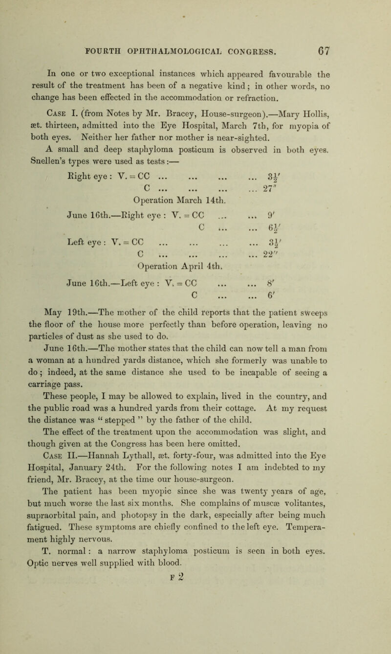 In one or two exceptional instances which appeared favourable the result of the treatment has been of a negative kind; in other words, no change has been effected in the accommodation or refraction. Case I. (from Notes by Mr. Bracey, House-surgeon).—Mary Hollis, set. thirteen, admitted into the Eye Hospital, March 7th, for myopia of both eyes. Neither her father nor mother is near-sighted. A small and deep staphyloma posticum is observed in both eyes. Snellen’s types were used as tests:— Eight eye : V. = CC ... ... 3J' C 27* Operation March 14th. June 16th.—Right eye : V. = CC ... ... 9' c H' Left eye : V. = CC U> C 22 Operation April 4th. June 16th.—Left eye : V. = CC ... ... 8' C 6' May 19th.—The mother of the child reports that the patient sweeps the floor of the house more perfectly than before operation, leaving no particles of dust as she used to do. June 16th.—The mother states that the child can now tell a man from a woman at a hundred yards distance, which she formerly was unable to do; indeed, at the same distance she used to be incapable of seeing a carriage pass. These people, I may be allowed to explain, lived in the country, and the public road was a hundred yards from their cottage. At my request the distance was “ stepped ” by the father of the child. The effect of the treatment upon the accommodation was slight, and though given at the Congress has been here omitted. Case II.—Hannah Lytliall, set. forty-four, was admitted into the Eye Hospital, January 24th. For the following notes I am indebted to my friend, Mr. Bracey, at the time our house-surgeon. The patient has been myopic since she was twenty years of age, but much worse the last six months. She complains of muscae volitantes, supraorbital pain, and photopsy in the dark, especially after being much fatigued. These symptoms are chiefly confined to the left eye. Tempera- ment highly nervous. T. normal: a narrow staphyloma posticum is seen in both eyes. Optic nerves well supplied with blood.