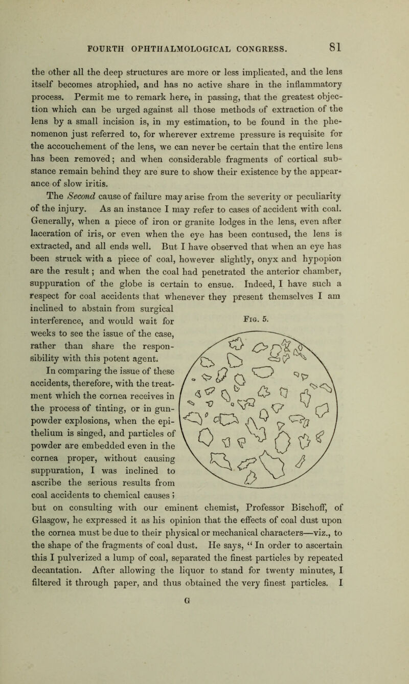 the other all the deep structures are more or less implicated, and the lens itself becomes atrophied, and has no active share in the inflammatory process. Permit me to remark here, in passing, that the greatest objec- tion which can be urged against all those methods of extraction of the lens by a small incision is, in my estimation, to be found in the phe- nomenon just referred to, for wherever extreme pressure is requisite for the accouchement of the lens, we can never be certain that the entire lens has been removed; and when considerable fragments of cortical sub- stance remain behind they are sure to show their existence by the appear- ance of slow iritis. The Second cause of failure may arise from the severity or peculiarity of the injury. As an instance I may refer to cases of accident with coal. Generally, when a piece of iron or granite lodges in the lens, even after laceration of iris, or even when the eye has been contused, the lens is extracted, and all ends well. But I have observed that when an eye has been struck with a piece of coal, however slightly, onyx and hypopion are the result; and when the coal had penetrated the anterior chamber, suppuration of the globe is certain to ensue. Indeed, I have such a respect for coal accidents that whenever they present themselves I am inclined to abstain from surgical interference, and would wait for weeks to see the issue of the case, rather than share the respon- sibility with this potent agent. In comparing the issue of these accidents, therefore, with the treat- ment which the cornea receives in the process of tinting, or in gun- powder explosions, when the epi- thelium is singed, and particles of powder are embedded even in the cornea proper, without causing suppuration, I was inclined to ascribe the serious results from coal accidents to chemical causes 5 but on consulting with our eminent chemist, Professor Bischoff, of Glasgow, he expressed it as his opinion that the effects of coal dust upon the cornea must be due to their physical or mechanical characters—viz., to the shape of the fragments of coal dust. He says, “ In order to ascertain this I pulverized a lump of coal, separated the finest particles by repeated decantation. After allowing the liquor to stand for twenty minutes, I filtered it through paper, and thus obtained the very finest particles. I G