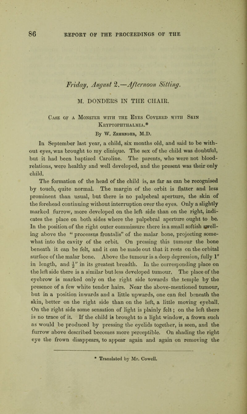 Friday, August 2.—Afternoon Sitting. M. DONDERS IN THE CHAIR. Case of a Monster with the Eyes Covered with Skin Kryptophthalmia.# By W. Zehender, M.D. In September last year, a child, six months old, and said to be with- out eyes, was brought to my clinique. The sex of the child was doubtful, but it had been baptized Caroline. The parents, who were not blood- relations, were healthy and well developed, and the present was their only child. The formation of the head of the child is, as far as can be recognised by touch, quite normal. The margin of the orbit is flatter and less prominent than usual, but there is no palpebral aperture, the skin of the forehead continuing without interruption over the eyes. Only a slightly marked furrow, more developed on the left side than on the right, indi- cates the place on both sides where the palpebral aperture ought to be. In the position of the right outer commissure there is a small softish swell- ing above the 11 processus frontalis” of the malar bone, projecting some- what into the cavity of the orbit. On pressing this tumour the bone beneath it can be felt, and it can be made out that it rests on the orbital surface of the malar bone. Above tjie tumour is a deep depression, fully 1 in length, and in its greatest breadth. In the corresponding place on the left side there is a similar but less developed tumour. The place of the eyebrow is marked only on the right side towards the temple by the presence of a few white tender hairs. Near the above-mentioned tumour, but in a position inwards and a little upwards, one can feel beneath the skin, better on the right side than on the left, a little moving eyeball. On the right side some sensation of light is plainly felt; on the left there is no trace of it. If the child is brought to a light window, a frown such as would be produced by pressing the eyelids together, is seen, and the furrow above described becomes more perceptible. On shading the right eye the frown disappears, to appear again and again on removing the Translated by Mr. Cowell.