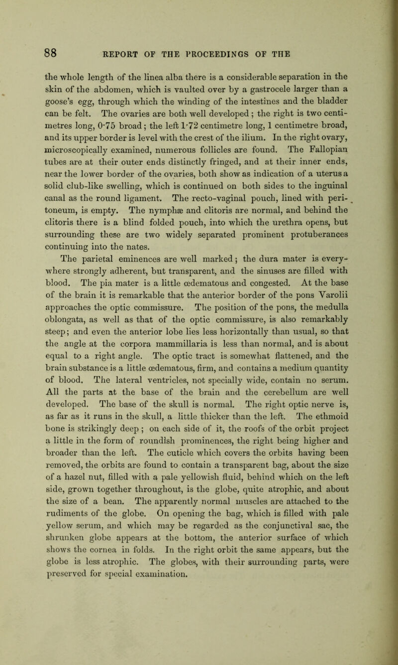 the whole length of the linea alba there is a considerable separation in the skin of the abdomen, which is vaulted over by a gastrocele larger than a goose’s egg, through which the winding of the intestines and the bladder can be felt. The ovaries are both well developed ; the right is two centi- metres long, 0-75 broad; the left 1*72 centimetre long, 1 centimetre broad, and its upper border is level with the crest of the ilium. In the right ovary, microscopically examined, numerous follicles are found. The Fallopian tubes are at their outer ends distinctly fringed, and at their inner ends, near the lower border of the ovaries, both show as indication of a uterus a solid club-like swelling, which is continued on both sides to the inguinal canal as the round ligament. The recto-vaginal pouch, lined with peri- toneum, is empty. The nymphse and clitoris are normal, and behind the clitoris there is a blind folded pouch, into which the urethra opens, but surrounding these are two widely separated prominent protuberances continuing into the nates. The parietal eminences are well marked; the dura mater is every- where strongly adherent, but transparent, and the sinuses are filled with blood. The pia mater is a little cedematous and congested. At the base of the brain it is remarkable that the anterior border of the pons Yarolii approaches the optic commissure. The position of the pons, the medulla oblongata, as well as that of the optic commissure, is also remarkably steep; and even the anterior lobe lies less horizontally than usual, so that the angle at the corpora mammillaria is less than normal, and is about equal to a right angle. The optic tract is somewhat flattened, and the brain substance is a little cedematous, firm, and contains a medium quantity of blood. The lateral ventricles, not specially wide, contain no serum. All the parts at the base of the brain and the cerebellum are well developed. The base of the skull is normal. The right optic nerve is, as far as it runs in the skull, a little thicker than the left. The ethmoid bone is strikingly deep ; on each side of it, the roofs of the orbit project a little in the form of roundish prominences, the right being higher and broader than the left. The cuticle which covers the orbits having been removed, the orbits are found to contain a transparent bag, about the size of a hazel nut, filled with a pale yellowish fluid, behind which on the left side, grown together throughout, is the globe, quite atrophic, and about the size of a bean. The apparently normal muscles are attached to the rudiments of the globe. On opening the bag, which is filled with pale yellow serum, and which may be regarded as the conjunctival sac, the shrunken globe appears at the bottom, the anterior surface of which shows the cornea in folds. In the right orbit the same appears, but the globe is less atrophic. The globes, with their surrounding parts, were preserved for special examination.